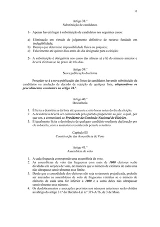 13


                                      Artigo 38.º
                              Substituição de candidatos

   1- Apenas haverá lugar à substituição de candidatos nos seguintes casos:

   a) Eliminação em virtude de julgamento definitivo de recurso fundado em
      inelegibilidade;
   b) Doença que determine impossibilidade física ou psíquica;
   c) Falecimento até quinze dias antes do dia designado para a eleição;

   2- A substituição é obrigatória nos casos das alíneas a) e b) do número anterior e
      deverá efectuar-se no prazo de três dias.

                                    Artigo 39.º
                              Nova publicação das listas

       Proceder-se-á a nova publicação das listas de candidatos havendo substituição de
candidatos ou anulação de decisão de rejeição de qualquer lista, adoptando-se os
procedimentos constantes no artigo 24.º.


                                     Artigo 40.º
                                     Desistência

   1. É lícita a desistência da lista até quarenta e oito horas antes do dia da eleição.
   2. A desistência deverá ser comunicada pelo partido proponente ao juiz, o qual, por
      sua vez, a comunicará ao Presidente da Comissão Nacional de Eleições.
   3. É igualmente lícita a desistência de qualquer candidato mediante declaração por
      ele subscrita, com a assinatura reconhecida perante o notário.

                                     Capítulo III
                         Constituição das Assembleia de Voto


                                     Artigo 41.º
                                 Assembleia de voto

   1. A cada freguesia corresponde uma assembleia de voto.
   2. As assembleias de voto das freguesias com mais de 1000 eleitores serão
      divididas em secções de voto, de maneira que o número de eleitores de cada uma
      não ultrapasse sensivelmente esse limite.
   3. Desde que a comodidade dos eleitores não seja seriamente prejudicada, poderão
      ser anexadas as assembleias de voto de freguesias vizinhas se o número de
      eleitores de cada uma for inferior a 1000 e a soma deles não ultrapassar
      sensivelmente esse número.
   4. Os desdobramentos e anexações previstos nos números anteriores serão obtidos
      ao abrigo do artigo 31.º do Decreto-Lei n.º 319-A/76, de 3 de Maio.
 