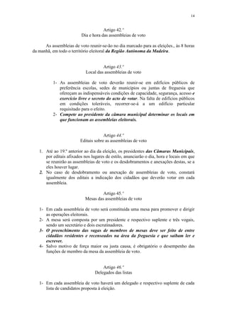 14


                                      Artigo 42.º
                          Dia e hora das assembleias de voto

      As assembleias de voto reunir-se-ão no dia marcado para as eleições., às 8 horas
da manhã, em todo o território eleitoral da Região Autónoma da Madeira.


                                     Artigo 43.º
                            Local das assembleias de voto

          1- As assembleias de voto deverão reunir-se em edifícios públicos de
             preferência escolas, sedes de municípios ou juntas de freguesia que
             ofereçam as indispensáveis condições de capacidade, segurança, acesso e
             exercício livre e secreto do acto de votar. Na falta de edifícios públicos
             em condições toleráveis, recorrer-se-á a um edifício particular
             requisitado para o efeito.
          2- Compete ao presidente da câmara municipal determinar os locais em
             que funcionam as assembleias eleitorais.


                                      Artigo 44.º
                         Editais sobre as assembleias de voto

   1. Até ao 19.º anterior ao dia da eleição, os presidentes das Câmaras Municipais,
      por editais afixados nos lugares de estilo, anunciarão o dia, hora e locais em que
      se reunirão as assembleias de voto e os desdobramentos e anexações destas, se a
      eles houver lugar.
   2. No caso de desdobramento ou anexação de assembleias de voto, constará
      igualmente dos editais a indicação dos cidadãos que deverão votar em cada
      assembleia.

                                     Artigo 45.º
                            Mesas das assembleias de voto

   1- Em cada assembleia de voto será constituída uma mesa para promover e dirigir
      as operações eleitorais.
   2- A mesa será composta por um presidente e respectivo suplente e três vogais,
      sendo um secretário e dois escrutinadores.
   3- O preenchimento das vagas de membros de mesas deve ser feito de entre
      cidadãos residentes e recenseados na área da freguesia e que saibam ler e
      escrever.
   4- Salvo motivo de força maior ou justa causa, é obrigatório o desempenho das
      funções de membro da mesa da assembleia de voto.


                                     Artigo 46.º
                                 Delegados das listas

   1- Em cada assembleia de voto haverá um delegado e respectivo suplente de cada
      lista de candidatos proposta à eleição.
 