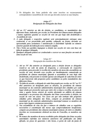 15


   2- Os delegados das listas poderão não estar inscritos no recenseamento
      correspondente à assembleia de voto em que deverão exercer as suas funções.


                                   Artigo 47.º
                        Designação dos Delegados das listas


1- Até ao 15.º anterior ao dia da eleição, os candidatos, os mandatários das
   diferentes listas, indicarão, por escrito, ao Presidente da Câmara tantos delegados
   e tantos suplentes quantas as secções de voto em que haja sido desdobrada a
   Assembleia de voto.
2- A cada delegado e respectivo suplente será antecipadamente entregue uma
   credencial, a ser preenchida pelo partido, coligação ou frente, devendo ser
   apresentada para assinatura e autenticação à autoridade referida no número
   anterior quando da indicação nesse número exigida.
3- Não é lícito aos partidos impugnar a eleição nas secções de voto com base em
   falta de qualquer delegado.
4- Qualquer delegado poderá ser credenciado e exercer as suas funções em mais de
   uma secção de voto.

                                    Artigo 48.º
                         Designação dos membros das Mesas

   1. Até ao 19.º dia anterior ao designado para a eleição devem os delegados
      reunir-se na sede da junta de freguesia, a convocação do respectivo
      presidente, para proceder à escolha dos membros da mesa das assembleias ou
      secções de voto, devendo essa escolha ser imediatamente comunicada ao
      presidente da câmara municipal. Quando a assembleia de voto haja sido
      desdobrada, está presente à reunião apenas um delegado de cada lista de entre
      os que houverem sido propostos pelos candidatos ou pelos mandatários das
      diferentes listas.
   2. Na falta de acordo, o delegado de cada lista propõe por escrito, no 16.º ou 15.º
      dias anteriores ao designado para as eleições, ao presidente da câmara
      municipal ou da comissão administrativa municipal dois cidadãos por cada
      lugar ainda por preencher para que entre eles se faça a escolha, no prazo de
      vinte e quatro horas, através de sorteio efectuado no edifício da câmara
      municipal e na presença dos delegados das listas concorrentes à eleição, na
      secção de voto em causa. Nos casos em que não tenham sido propostos
      cidadãos pelos delegados das listas, compete ao presidente da câmara
      municipal ou da comissão administrativa municipal nomear os membros da
      mesa cujos lugares estejam por preencher.
   3. Nas assembleias de voto em que o número de cidadãos com os requisitos
      necessários à constituição das mesas seja comprovadamente insuficiente,
      compete aos presidentes das câmaras municipais nomear, de entre os cidadãos
      inscritos no recenseamento eleitoral na área do Concelho, os membros em
      falta.
   4. Os nomes dos membros da mesa escolhidos pelos delegados das listas ou pelas
      autoridades referidas nos números anteriores são publicados em edital
      afixado, no prazo de quarenta e oito horas, à porta da sede da junta de
 