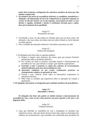 17


      partir deste momento a designação dos anteriores membros da mesa que não
      tenham comparecido.
   5- Os membros das mesas de assembleias eleitorais, os candidatos, mandatários e
      delegados, são dispensados do dever de comparência ao respectivo emprego ou
      serviço no dia das eleições ou no dia seguinte, sem prejuízo de todos os seus
      direitos e regalias, incluindo o direito à retribuição, devendo para o efeito,
      fazer prova bastante dessa qualidade.


                                   Artigo 51.º
                               Permanência da mesa

   1- Constituída a mesa, ela não poderá ser alterada salvo caso de força maior. Da
      alteração e das suas razões será dada conta em edital afixado no local indicado
      no artigo anterior.
   2- Para a validade das operações eleitorais é necessária a presença, em cada

                                    Artigo 52.º
                               Poderes dos delegados

    1- Os delegados das listas terão os seguintes poderes:
        a) Ocupar os lugares mais próximos das mesas, para que possam fiscalizar
           plenamente todas as operações eleitorais;
        b) Ser ouvidos em todas as questões suscitadas durante o funcionamento da
           assembleia de voto, quer durante a votação, quer durante o apuramento;
        c) Consultar a todo o momento as cópias dos cadernos de recenseamento
           eleitoral utilizados pela mesa da assembleia de voto;
        d) Apresentar oralmente ou por escrito, reclamações, protestos ou
           contraprotestos relativos às operações de voto;
        e) Assinar a acta, rubricar, lacrar todos os documentos respeitantes às
           operações eleitorais;
        f) Obter todas as certidões que requererem sobre as operações de votação e
           apuramento.
2- Os delegados não podem ser designados para substituir membros da mesa faltosos.


                                   Artigo 53.º
                               Imunidades e direitos

       Os delegados das listas não podem ser detidos durante o funcionamento da
assembleia de voto, a não ser por crime punível com pena superior a três anos e em
flagrante delito.

                                   Artigo 54.º
                                Cadernos eleitorais

   1- Logo que definidas as assembleia de voto e designados os membros das
      respectivas mesas, cada uma destas deverá extrair duas cópias ou fotocópias dos
      cadernos do recenseamento, cuja exactidão será confirmada pelo presidente da
 