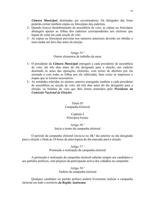 18


      Câmara Municipal, destinadas aos escrutinadores. Os delegados das listas
      poderão extrair também cópias ou fotocópias dos cadernos.
   2- Quando houver desdobramento da assembleia de voto, as cópias ou fotocópias
      abrangem apenas as folhas dos cadernos correspondentes aos eleitores que
      hajam de votar em cada secção de voto.
   3- As cópias ou fotocópias previstas nos números anteriores deverão ser obtidas o
      mais tardar até dois dias antes da eleição.


                                    Artigo 55.º
                        Outros elementos de trabalho da mesa

   1- O presidente da Câmara Municipal entregará a cada presidente de assembleia
      de voto, até três dias antes do dia designado para a eleição, um caderno
      destinado às actas das operações eleitorais, com termo de abertura por ela
      assinado e com todas as folhas por ele rubricadas, bem como os impressos e
      mapas que se tornem necessários.
   2- As entidades referidas no número anterior entregarão também a cada presidente
      de assembleia ou secção de voto, até três dias antes do dia designado para a
      eleição, os boletins de voto que lhes forem remetidos pelo Presidente da
      Comissão Nacional de Eleições.


                                    Título IV
                                 Campanha Eleitoral

                                       Capítulo I
                                   Princípios Gerais

                                      Artigo 56.º
                         Início e termo da campanha eleitoral

        O período da campanha eleitoral inicia-se no 16.º dia anterior ao dia designado
para a eleição e finda às 24 horas da antevéspera do dia marcado para a eleição.

                                     Artigo 57.º
                     Promoção e realização da campanha eleitoral

       A promoção e realização da campanha eleitoral caberão sempre aos candidatos e
aos partidos políticos, sem prejuízo da participação activa dos cidadãos na campanha.

                                    Artigo 58.º
                            Âmbito da campanha eleitoral

        Qualquer candidato ou partido político poderá livremente realizar a campanha
eleitoral em todo o território da Região Autónoma.
 