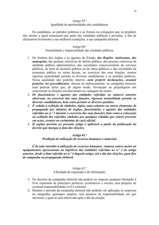 19


                                      Artigo 59.º
                      Igualdade de oportunidades das candidaturas

       Os candidatos, ao partidos políticos e as frentes ou coligações que os propõem
têm direito a igual tratamento por parte das entidades públicas e privadas, a fim de
efectuarem livremente e nas melhores condições, a sua campanha eleitoral.

                                      Artigo 60.º
                  Neutralidade e imparcialidade das entidades públicas

   1. Os titulares dos órgãos e os agentes do Estado, das Regiões Autónomas, das
      autarquias, das pessoas colectivas de direito público, das pessoas colectivas de
      utilidade pública administrativa, das sociedades concessionárias de serviços
      públicos, de bens de domínio público ou de obras públicas e das sociedades de
      economia pública ou mista devem, no exercício das suas funções, manter
      rigorosa neutralidade perante as diversas candidaturas e os partidos políticos.
      Nessa qualidade não poderão intervir, nem proferir declarações, assumir
      posições, ter procedimentos, directa ou indirectamente, na campanha eleitoral,
      nem praticar actos que, de algum modo, favoreçam ou prejudiquem um
      concorrente às eleições em detrimento ou vantagem de outros.
   2. Os funcionários e agentes das entidades referidas no número anterior
      observam, no exercício das suas funções, rigorosa neutralidade perante as
      diversas candidaturas, bem como perante os diversos partidos.
   3. É vedada a exibição de símbolos, siglas, auto-colantes ou outros elementos de
      propaganda por titulares de órgãos, funcionários e agentes das entidades
      referidas no n.º 1 durante o exercício das suas funções, bem como a colocação
      ou exibição dos referidos símbolos por qualquer cidadão que estiver presente
      em actos, eventos ou cerimónias de cariz oficial.
   4. O regime previsto no presente artigo é aplicável a partir da publicação do
      decreto que marque a data das eleições.

                                      Artigo 61.º
               Proibição de utilização de recursos humanos e materiais

       É de todo interdito a utilização de recursos humanos, viaturas outros meios ou
equipamentos operacionais ou logísticos das entidades referidas no n.º 1 do artigo
anterior, desde a data referida no n.º 4 daquele artigo, até o dia das eleições, para fins
de campanha ou propaganda eleitoral.


                                      Artigo 62.º
                        Liberdade de expressão e de informação

   1- No decurso da campanha eleitoral não poderá ser imposta qualquer limitação à
      livre expressão de princípios políticos, económicos e sociais, sem prejuízo de
      eventual responsabilidade civil e criminal.
   2- Durante o período da campanha eleitoral não poderão ser aplicadas às empresas
      na campanha, quaisquer sanções, sem prejuízo da responsabilidade em que
      incorram, a qual só será efectivada após o dia da eleição.
 
