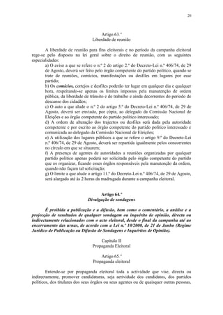20




                                      Artigo 63.º
                                 Liberdade de reunião

       A liberdade de reunião para fins eleitorais e no período da campanha eleitoral
rege-se pelo disposto na lei geral sobre o direito de reunião, com as seguintes
especialidades:
       a) O aviso a que se refere o n.º 2 do artigo 2.º do Decreto-Lei n.º 406/74, de 29
       de Agosto, deverá ser feito pelo órgão competente do partido político, quando se
       trate de reuniões, comícios, manifestações ou desfiles em lugares por esse
       partido;
       b) Os comícios, cortejos e desfiles poderão ter lugar em qualquer dia e qualquer
       hora, respeitando-se apenas os limites impostos pela manutenção de ordem
       pública, da liberdade de trânsito e de trabalho e ainda decorrentes do período de
       descanso dos cidadãos;
       c) O auto a que alude o n.º 2 do artigo 5.º do Decreto-Lei n.º 406/74, de 29 de
       Agosto, deverá ser enviado, por cópia, ao delegado da Comissão Nacional de
       Eleições e ao órgão competente do partido político interessado;
       d) A ordem de alteração dos trajectos ou desfiles será dada pela autoridade
       competente e por escrito ao órgão competente do partido político interessado e
       comunicada ao delegado da Comissão Nacional de Eleições;
       e) A utilização dos lugares públicos a que se refere o artigo 9.º do Decreto-Lei
       n.º 406/74, de 29 de Agosto, deverá ser repartida igualmente pelos concorrentes
       no círculo em que se situarem;
       f) A presença de agentes de autoridades a reuniões organizadas por qualquer
       partido politico apenas poderá ser solicitada pelo órgão competente do partido
       que os organizar, ficando esses órgãos responsáveis pela manutenção da ordem,
       quando não façam tal solicitação;
       g) O limite a que alude o artigo 11.º do Decreto-Lei n.º 406/74, de 29 de Agosto,
       será alargado até às 2 horas da madrugada durante a campanha eleitoral.


                                    Artigo 64.º
                              Divulgação de sondagens

       É proibida a publicação e a difusão, bem como o comentário, a análise e a
projecção de resultados de qualquer sondagem ou inquérito de opinião, directa ou
indirectamente relacionados com o acto eleitoral, desde o final da campanha até ao
encerramento das urnas, de acordo com a Lei n.º 10/2000, de 21 de Junho (Regime
Jurídico de Publicação ou Difusão de Sondagens e Inquéritos de Opinião).

                                     Capítulo II
                                 Propaganda Eleitoral

                                     Artigo 65.º
                                 Propaganda eleitoral

        Entende-se por propaganda eleitoral toda a actividade que vise, directa ou
indirectamente, promover candidaturas, seja actividade dos candidatos, dos partidos
políticos, dos titulares dos seus órgãos ou seus agentes ou de quaisquer outras pessoas,
 