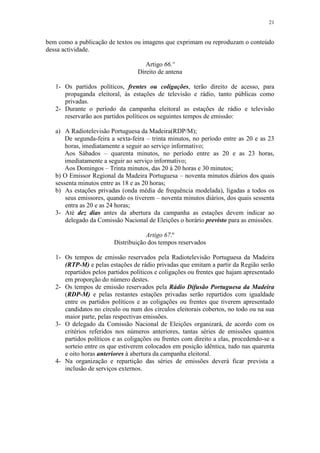 21


bem como a publicação de textos ou imagens que exprimam ou reproduzam o conteúdo
dessa actividade.

                                     Artigo 66.º
                                  Direito de antena

   1- Os partidos políticos, frentes ou coligações, terão direito de acesso, para
      propaganda eleitoral, às estações de televisão e rádio, tanto públicas como
      privadas.
   2- Durante o período da campanha eleitoral as estações de rádio e televisão
      reservarão aos partidos políticos os seguintes tempos de emissão:

   a) A Radiotelevisão Portuguesa da Madeira(RDP/M);
       De segunda-feira a sexta-feira – trinta minutos, no período entre as 20 e as 23
       horas, imediatamente a seguir ao serviço informativo;
       Aos Sábados – quarenta minutos, no período entre as 20 e as 23 horas,
       imediatamente a seguir ao serviço informativo;
       Aos Domingos – Trinta minutos, das 20 à 20 horas e 30 minutos;
   b) O Emissor Regional da Madeira Portuguesa – noventa minutos diários dos quais
   sessenta minutos entre as 18 e as 20 horas;
   b) As estações privadas (onda média de frequência modelada), ligadas a todos os
       seus emissores, quando os tiverem – noventa minutos diários, dos quais sessenta
       entra as 20 e as 24 horas;
   3- Até dez dias antes da abertura da campanha as estações devem indicar ao
       delegado da Comissão Nacional de Eleições o horário previsto para as emissões.

                                     Artigo 67.º
                         Distribuição dos tempos reservados

   1- Os tempos de emissão reservados pela Radiotelevisão Portuguesa da Madeira
      (RTP-M) e pelas estações de rádio privadas que emitam a partir da Região serão
      repartidos pelos partidos políticos e coligações ou frentes que hajam apresentado
      em proporção do número destes.
   2- Os tempos de emissão reservados pela Rádio Difusão Portuguesa da Madeira
      (RDP-M) e pelas restantes estações privadas serão repartidos com igualdade
      entre os partidos políticos e as coligações ou frentes que tiverem apresentado
      candidatos no círculo ou num dos círculos eleitorais cobertos, no todo ou na sua
      maior parte, pelas respectivas emissões.
   3- O delegado da Comissão Nacional de Eleições organizará, de acordo com os
      critérios referidos nos números anteriores, tantas séries de emissões quantos
      partidos políticos e as coligações ou frentes com direito a elas, procedendo-se a
      sorteio entre os que estiverem colocados em posição idêntica, tudo nas quarenta
      e oito horas anteriores à abertura da campanha eleitoral.
   4- Na organização e repartição das séries de emissões deverá ficar prevista a
      inclusão de serviços externos.
 
