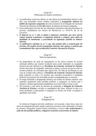 22


                                 Artigo 68.º
                      Publicações de carácter jornalístico

1- As publicações noticiosas diárias ou não diárias de periodicidade inferior a dez
   dias, que pretendam inserir matéria respeitante à propaganda eleitoral no
   âmbito da respectiva campanha, deverão comunicá-lo ao delegado da Comissão
   Nacional de Eleições até três dias depois da abertura da mesma campanha.
2- Essas publicações deverão dar um tratamento jornalístico não discriminatório às
   diversas candidaturas nos termos do Decreto-Lei n.º 85-D/75, de 26 de
   Fevereiro.
3- O disposto no n.º 1 não se aplica à imprensa estatizada, que deve inserir
   sempre matéria respeitante à campanha eleitoral e cumprir, para efeito de
   igualdade de tratamento, o preceituado na legislação referida no número
   anterior.
4- As publicações referidas no n.º 1, que não tenham feito a comunicação ali
   prevista, não podem inserir propaganda eleitoral, mas apenas a matéria que
   eventualmente lhes seja enviada pela Comissão Nacional de Eleições.


                                  Artigo 69.º
                             Salas de espectáculos

1- Os proprietários de salas de espectáculos ou de outros recintos de normal
   utilização pública que reunam condições para serem realizados na campanha
   eleitoral deverão declará-lo ao Presidente da Comissão Nacional de Eleições
   até dez dias antes da campanha, indicando as datas e as horas em que as salas ou
   recintos poderão ser utilizados para aquele fim. Na falta de declaração ou em
   caso de comprovada carência, o Presidente da Comissão Nacional de Eleições
   pode requisitar as salas e os recintos que considere necessários à campanha
   eleitoral, sem prejuízo da actividade normal e propaganda para os mesmos.
2- O tempo destinado a propaganda eleitoral, nos termos do número anterior, será
   repartido igualmente pelos partidos políticos e coligações ou frentes que o
   desejem e tenham apresentado candidaturas no círculo onde se situar a sala.
3- Até quarenta e oito horas da abertura da campanha, o delegado da Comissão
   Nacional de Eleições, ouvidos os mandatários das listas, indicará os dias e as
   horas atribuídos a cada partido e coligações ou frentes, de modo a assegurar a
   igualdade entre todos.

                                  Artigo 70.º
                                Propaganda fixa

    As Juntas de freguesia deverão estabelecer, até sessenta e duas horas antes do
início da campanha eleitoral, espaços especiais em locais certos destinados à fixação
de cartazes, fotografias, jornais murais, manifestos e avisos e dar conhecimento a
cada um dos partidos políticos, coligações ou frentes concorrentes às eleições.
 