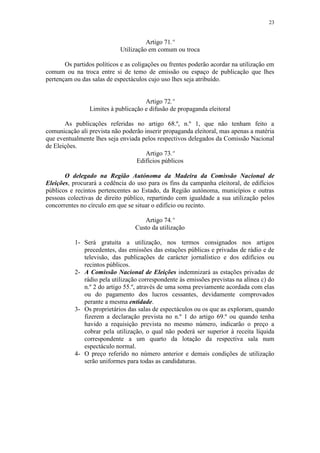 23


                                      Artigo 71.º
                            Utilização em comum ou troca

       Os partidos políticos e as coligações ou frentes poderão acordar na utilização em
comum ou na troca entre si de temo de emissão ou espaço de publicação que lhes
pertençam ou das salas de espectáculos cujo uso lhes seja atribuído.


                                     Artigo 72.º
                Limites à publicação e difusão de propaganda eleitoral

       As publicações referidas no artigo 68.º, n.º 1, que não tenham feito a
comunicação ali prevista não poderão inserir propaganda eleitoral, mas apenas a matéria
que eventualmente lhes seja enviada pelos respectivos delegados da Comissão Nacional
de Eleições.
                                     Artigo 73.º
                                  Edifícios públicos

       O delegado na Região Autónoma da Madeira da Comissão Nacional de
Eleições, procurará a cedência do uso para os fins da campanha eleitoral, de edifícios
públicos e recintos pertencentes ao Estado, da Região autónoma, municípios e outras
pessoas colectivas de direito público, repartindo com igualdade a sua utilização pelos
concorrentes no círculo em que se situar o edifício ou recinto.

                                     Artigo 74.º
                                  Custo da utilização

           1- Será gratuita a utilização, nos termos consignados nos artigos
              precedentes, das emissões das estações públicas e privadas de rádio e de
              televisão, das publicações de carácter jornalístico e dos edifícios ou
              recintos públicos.
           2- A Comissão Nacional de Eleições indemnizará as estações privadas de
              rádio pela utilização correspondente às emissões previstas na alínea c) do
              n.º 2 do artigo 55.º, através de uma soma previamente acordada com elas
              ou do pagamento dos lucros cessantes, devidamente comprovados
              perante a mesma entidade.
           3- Os proprietários das salas de espectáculos ou os que as exploram, quando
              fizerem a declaração prevista no n.º 1 do artigo 69.º ou quando tenha
              havido a requisição prevista no mesmo número, indicarão o preço a
              cobrar pela utilização, o qual não poderá ser superior à receita líquida
              correspondente a um quarto da lotação da respectiva sala num
              espectáculo normal.
           4- O preço referido no número anterior e demais condições de utilização
              serão uniformes para todas as candidaturas.
 