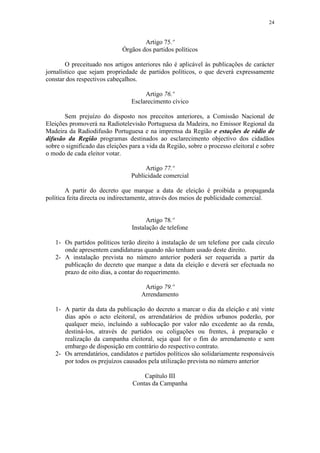 24


                                      Artigo 75.º
                              Órgãos dos partidos políticos

        O preceituado nos artigos anteriores não é aplicável às publicações de carácter
jornalístico que sejam propriedade de partidos políticos, o que deverá expressamente
constar dos respectivos cabeçalhos.

                                      Artigo 76.º
                                 Esclarecimento cívico

       Sem prejuízo do disposto nos preceitos anteriores, a Comissão Nacional de
Eleições promoverá na Radiotelevisão Portuguesa da Madeira, no Emissor Regional da
Madeira da Radiodifusão Portuguesa e na imprensa da Região e estações de rádio de
difusão da Região programas destinados ao esclarecimento objectivo dos cidadãos
sobre o significado das eleições para a vida da Região, sobre o processo eleitoral e sobre
o modo de cada eleitor votar.

                                      Artigo 77.º
                                 Publicidade comercial

        A partir do decreto que marque a data de eleição é proibida a propaganda
política feita directa ou indirectamente, através dos meios de publicidade comercial.


                                       Artigo 78.º
                                 Instalação de telefone

   1- Os partidos políticos terão direito à instalação de um telefone por cada círculo
      onde apresentem candidaturas quando não tenham usado deste direito.
   2- A instalação prevista no número anterior poderá ser requerida a partir da
      publicação do decreto que marque a data da eleição e deverá ser efectuada no
      prazo de oito dias, a contar do requerimento.

                                      Artigo 79.º
                                     Arrendamento

   1- A partir da data da publicação do decreto a marcar o dia da eleição e até vinte
      dias após o acto eleitoral, os arrendatários de prédios urbanos poderão, por
      qualquer meio, incluindo a sublocação por valor não excedente ao da renda,
      destiná-los, através de partidos ou coligações ou frentes, à preparação e
      realização da campanha eleitoral, seja qual for o fim do arrendamento e sem
      embargo de disposição em contrário do respectivo contrato.
   2- Os arrendatários, candidatos e partidos políticos são solidariamente responsáveis
      por todos os prejuízos causados pela utilização prevista no número anterior

                                      Capítulo III
                                  Contas da Campanha
 