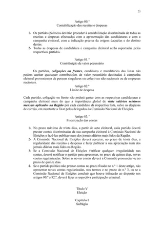 25


                                     Artigo 80.º
                        Contabilização das receitas e despesas

   1- Os partidos políticos deverão proceder à contabilização discriminada de todas as
      receitas e despesas efectuadas com a apresentação das candidaturas e com a
      campanha eleitoral, com a indicação precisa da origem daquelas e do destino
      destas.
   2- Todas as despesas de candidatura e campanha eleitoral serão suportadas pelos
      respectivos partidos.

                                     Artigo 81.º
                           Contribuição de valor pecuniário

        Os partidos, coligações ou frentes, candidatos e mandatários das listas não
podem aceitar quaisquer contribuições de valor pecuniário destinadas à campanha
eleitoral provenientes de pessoas singulares ou colectivas não nacionais ou de empresas
nacionais.
                                       Artigo 82.º
                                    Limite de despesa

Cada partido, coligação ou frente não poderá gastar com as respectivas candidaturas e
campanha eleitoral mais do que a importância global de vinte salários mínimos
mensais aplicados na Região por cada candidato da respectiva lista, salvo as despesas
de correio, em montante a fixar pelos delegados da Comissão Nacional de Eleições.

                                      Artigo 83.º
                                Fiscalização das contas

   1- No prazo máximo de trinta dias, a partir do acto eleitoral, cada partido deverá
      prestar contas discriminadas da sua campanha eleitoral à Comissão Nacional de
      Eleições e fazê-las publicar num dos jornais diários mais lidos da Região.
   2- A Comissão Nacional de Eleições deverá apreciar, no prazo de trinta dias, a
      regularidade das receitas e despesas e fazer publicar a sua apreciação num dos
      jornais diários mais lidos na Região.
   3- Se a Comissão Nacional de Eleições verificar qualquer irregularidade nas
      contas, deverá notificar o partido para apresentar, no prazo de quinze dias, novas
      contas regularizadas. Sobre as novas contas deverá a Comissão pronunciar-se no
      prazo de quinze dias.
   4- Se o partido político não prestar contas no prazo fixado no n.º 1 deste artigo, não
      apresentar novas contas regularizadas, nos termos e no prazo do n.º 3, ou se a
      Comissão Nacional de Eleições concluir que houve infracção ao disposto nos
      artigos 80.º a 82.º, deverá fazer a respectiva participação criminal.


                                       Título V
                                       Eleição

                                      Capítulo I
                                      Sufrágio
 