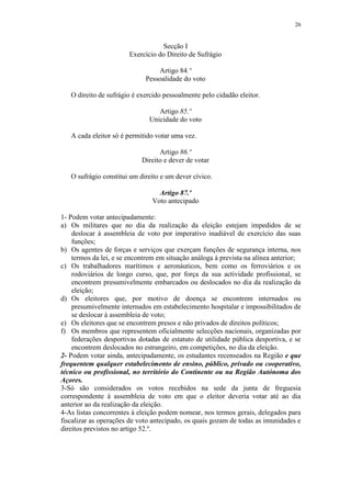 26


                                  Secção I
                       Exercício do Direito de Sufrágio

                                 Artigo 84.º
                             Pessoalidade do voto

   O direito de sufrágio é exercido pessoalmente pelo cidadão eleitor.

                                 Artigo 85.º
                              Unicidade do voto

   A cada eleitor só é permitido votar uma vez.

                                  Artigo 86.º
                            Direito e dever de votar

   O sufrágio constitui um direito e um dever cívico.

                                 Artigo 87.º
                               Voto antecipado

1- Podem votar antecipadamente:
a) Os militares que no dia da realização da eleição estejam impedidos de se
    deslocar à assembleia de voto por imperativo inadiável de exercício das suas
    funções;
b) Os agentes de forças e serviços que exerçam funções de segurança interna, nos
    termos da lei, e se encontrem em situação análoga à prevista na alínea anterior;
c) Os trabalhadores marítimos e aeronáuticos, bem como os ferroviários e os
    rodoviários de longo curso, que, por força da sua actividade profissional, se
    encontrem presumivelmente embarcados ou deslocados no dia da realização da
    eleição;
d) Os eleitores que, por motivo de doença se encontrem internados ou
    presumivelmente internados em estabelecimento hospitalar e impossibilitados de
    se deslocar à assembleia de voto;
e) Os eleitores que se encontrem presos e não privados de direitos políticos;
f) Os membros que representem oficialmente selecções nacionais, organizadas por
    federações desportivas dotadas de estatuto de utilidade pública desportiva, e se
    encontrem deslocados no estrangeiro, em competições, no dia da eleição.
2- Podem votar ainda, antecipadamente, os estudantes recenseados na Região e que
frequentem qualquer estabelecimento de ensino, público, privado ou cooperativo,
técnico ou profissional, no território do Continente ou na Região Autónoma dos
Açores.
3-Só são considerados os votos recebidos na sede da junta de freguesia
correspondente à assembleia de voto em que o eleitor deveria votar até ao dia
anterior ao da realização da eleição.
4-As listas concorrentes à eleição podem nomear, nos termos gerais, delegados para
fiscalizar as operações de voto antecipado, os quais gozam de todas as imunidades e
direitos previstos no artigo 52.º.
 