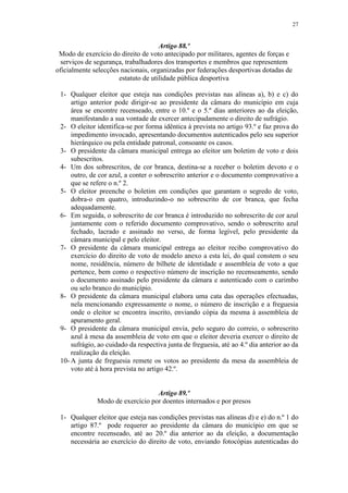 27


                                     Artigo 88.º
 Modo de exercício do direito de voto antecipado por militares, agentes de forças e
  serviços de segurança, trabalhadores dos transportes e membros que representem
oficialmente selecções nacionais, organizadas por federações desportivas dotadas de
                      estatuto de utilidade pública desportiva

 1- Qualquer eleitor que esteja nas condições previstas nas alíneas a), b) e c) do
     artigo anterior pode dirigir-se ao presidente da câmara do município em cuja
     área se encontre recenseado, entre o 10.º e o 5.º dias anteriores ao da eleição,
     manifestando a sua vontade de exercer antecipadamente o direito de sufrágio.
 2- O eleitor identifica-se por forma idêntica à prevista no artigo 93.º e faz prova do
     impedimento invocado, apresentando documentos autenticados pelo seu superior
     hierárquico ou pela entidade patronal, consoante os casos.
 3- O presidente da câmara municipal entrega ao eleitor um boletim de voto e dois
     subescritos.
 4- Um dos sobrescritos, de cor branca, destina-se a receber o boletim devoto e o
     outro, de cor azul, a conter o sobrescrito anterior e o documento comprovativo a
     que se refere o n.º 2.
 5- O eleitor preenche o boletim em condições que garantam o segredo de voto,
     dobra-o em quatro, introduzindo-o no sobrescrito de cor branca, que fecha
     adequadamente.
 6- Em seguida, o sobrescrito de cor branca é introduzido no sobrescrito de cor azul
     juntamente com o referido documento comprovativo, sendo o sobrescrito azul
     fechado, lacrado e assinado no verso, de forma legível, pelo presidente da
     câmara municipal e pelo eleitor.
 7- O presidente da câmara municipal entrega ao eleitor recibo comprovativo do
     exercício do direito de voto de modelo anexo a esta lei, do qual constem o seu
     nome, residência, número de bilhete de identidade e assembleia de voto a que
     pertence, bem como o respectivo número de inscrição no recenseamento, sendo
     o documento assinado pelo presidente da câmara e autenticado com o carimbo
     ou selo branco do município.
 8- O presidente da câmara municipal elabora uma cata das operações efectuadas,
     nela mencionando expressamente o nome, o número de inscrição e a freguesia
     onde o eleitor se encontra inscrito, enviando cópia da mesma à assembleia de
     apuramento geral.
 9- O presidente da câmara municipal envia, pelo seguro do correio, o sobrescrito
     azul à mesa da assembleia de voto em que o eleitor deveria exercer o direito de
     sufrágio, ao cuidado da respectiva junta de freguesia, até ao 4.º dia anterior ao da
     realização da eleição.
 10- A junta de freguesia remete os votos ao presidente da mesa da assembleia de
     voto até à hora prevista no artigo 42.º.


                                  Artigo 89.º
              Modo de exercício por doentes internados e por presos

 1- Qualquer eleitor que esteja nas condições previstas nas alíneas d) e e) do n.º 1 do
    artigo 87.º pode requerer ao presidente da câmara do município em que se
    encontre recenseado, até ao 20.º dia anterior ao da eleição, a documentação
    necessária ao exercício do direito de voto, enviando fotocópias autenticadas do
 