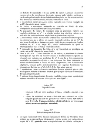 28


     seu bilhete de identidade e do seu cartão de eleitor e juntando documento
     comprovativo do impedimento invocado, passado pelo médico assistente e
     confirmado pela direcção do estabelecimento hospitalar, ou documento emitido
     pelo director do estabelecimento prisional, conforme os casos.
2-   O presidente da câmara envia, por correio registado com aviso de recepção, até
     ao 17.º dia anterior ao da eleição:
a)   Ao eleitor, a documento necessária ao exercício do direito de voto,
     acompanhada dos documentos enviados pelo eleitor;
b)   Ao presidente da câmara do município onde se encontrem eleitores nas
     condições definidas no n.º 1, a relação nominal dos referidos eleitores e a
     indicação dos estabelecimentos hospitalares ou prisionais abrangidos.
3-   O presidente da câmara do município onde se situe o estabelecimento hospitalar
     ou prisional em que o eleitor se encontre internado notifica, até ao 16.º dia
     anterior ao da eleição, as listas concorrentes à eleição para cumprimento dos fins
     previstos no n.º 3 do artigo 87.º, dando conhecimento de quais os
     estabelecimentos onde se realiza o voto antecipado.
4-   A nomeação de delegados das listas deve ser transmitida ao presidente da
     câmara até ao 14.º dia anterior ao da eleição.
5-   Entre o 10.º e o 13.º dias anteriores ao da eleição, o presidente da câmara
     municipal em cuja área se encontre situado o estabelecimento hospitalar ou
     prisional com eleitores nas condições do n.º 1, em dia e hora previamente
     anunciados ao respectivo director e aos delegados das listas, desloca-se ao
     mesmo estabelecimento, a fim de ser dado cumprimento, com as necessárias
     adaptações, ditadas pelos constrangimentos dos regimes hospitalares ou
     prisionais, ao disposto nos n.ºs 3, 4, 5, 6, 7, 8 e 9 do artigo anterior.
6-   O presidente da câmara pode excepcionalmente fazer-se substituir, para o efeito
     da diligência prevista no número anterior, por qualquer vereador do município
     devidamente credenciado.
7-   A junta de freguesia destinatária dos votos recebidos remete-os ao presidente da
     mesa da assembleia de voto até à hora prevista no artigo 42.º.


                                   Artigo 90.º
                                 Segredo de voto

        1. Ninguém pode ser, sobre qualquer pretexto, obrigado a revelar o seu
           voto.
        2. Dentro da assembleia de voto e fora dela, até à distância de 500m,
           ninguém poderá revelar em que lista vai votar ou votou, nem salvo o
           caso de recolha de dados estatísticos não identificáveis, ser perguntado
           sobre o mesmo por qualquer autoridade.


                                   Artigo 91.º
                           Votos dos cegos e deficientes

1- Os cegos e quaisquer outras pessoas afectadas por doença ou deficiência física
   notórias que a mesa verifique não poderem votar de acordo com o disposto nos
   artigos 84.º e 90.º, poderão votam acompanhados de um cidadão eleitor por si
 