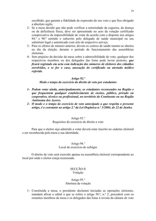 29


      escolhido, que garanta a fidelidade de expressão do seu voto e que fica obrigado
      a absoluto sigilo.
   2- Se a mesa decidir que não pode verificar a notoriedade da cegueira, da doença
      ou da deficiência física, deve ser apresentado no acto da votação certificado
      comprovativo da impossibilidade de votar de acordo com o disposto nos artigos
      84.º e 90.º emitido e subscrito pelo delegado de saúde municipal ou seu
      substituto legal e autenticado com selo de respectivo serviço.
   3- Para os efeitos do número anterior, devem os centros de saúde manter-se abertos
      no dia da eleição, durante o período de funcionamento das assembleias
      eleitorais.
   4- Sem prejuízo da decisão da mesa sobre a admissibilidade do voto, qualquer dos
      respectivos membros ou dos delegados das listas pode lavrar protesto, que
      ficará registado em acta com indicação dos números de eleitores dos cidadãos
      envolvidos, e se for o caso, anexação do certificado ou atestado médico
      referido.

                                    Artigo 92.º
             Modo e tempo do exercício do direito de voto por estudantes

   1- Podem votar ainda, antecipadamente, os estudantes recenseados na Região e
      que frequentem qualquer estabelecimento de ensino, público, privado ou
      cooperativo, técnico ou profissional, no território do Continente ou na Região
      Autónoma dos Açores.
   2- O modo e o tempo do exercício de voto antecipado a que respeita o presente
      artigo, é o constante no artigo 2.º da Lei Orgânica n.º 3/2004, de 22 de Junho.


                                      Artigo 93.º
                        Requisitos do exercício de direito a voto

        Para que o eleitor seja admitido a votar deverá estar inscrito no caderno eleitoral
e ser reconhecida pela mesa a sua identidade.


                                      Artigo 94.º
                             Local do exercício de sufrágio

        O direito de voto será exercido apenas na assembleia eleitoral correspondente ao
local por onde o eleitor esteja recenseado.


                                       SECÇÃO II
                                        Votação

                                       Artigo 95.º
                                   Abertura da votação

   1- Constituída a mesa, o presidente declarará iniciadas as operações eleitorais,
      mandará afixar o edital a que se refere o artigo 50.º, n.º 2, procederá com os
      restantes membros da mesa e os delegados das listas à revista da câmara de voto
 