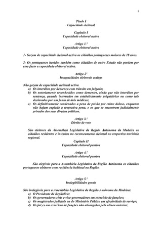 3


                                     Título I
                                Capacidade eleitoral

                                    Capítulo I
                             Capacidade eleitoral activa

                                    Artigo 1.º
                             Capacidade eleitoral activa

1- Gozam de capacidade eleitoral activa os cidadãos portugueses maiores de 18 anos.

2- Os portugueses havidos também como cidadãos de outro Estado não perdem por
esse facto a capacidade eleitoral activa.

                                    Artigo 2º
                          Incapacidades eleitorais activas

Não gozam de capacidade eleitoral activa
   a) Os interditos por Sentença com trânsito em julgado;
   b) Os notoriamente reconhecidos como dementes, ainda que não interditos por
      sentença, quando internados em estabelecimento psiquiátrico ou como tais
      declarados por um junta de dois médicos;
   c) Os definitivamente condenados a pena de prisão por crime doloso, enquanto
      não hajam expiado a respectiva pena, e os que se encontrem judicialmente
      privados dos seus direitos políticos.

                                     Artigo 3.º
                                   Direito de voto

   São eleitores da Assembleia Legislativa da Região Autónoma da Madeira os
   cidadãos residentes e inscritos no recenseamento eleitoral no respectivo território
   regional.
                                     Capítulo II
                            Capacidade eleitoral passiva

                                    Artigo 4.º
                            Capacidade eleitoral passiva

      São elegíveis para a Assembleia Legislativa da Região Autónoma os cidadãos
portugueses eleitores com residência habitual na Região.


                                     Artigo 5.º
                               Inelegibilidades gerais

São inelegíveis para a Assembleia Legislativa da Região Autónoma da Madeira:
   a) O Presidente da República;
   b) Os governadores civis e vice-governadores em exercício de funções;
   c) Os magistrados judiciais ou do Ministério Público em efectividade de serviço;
   d) Os juizes em exercício de funções não abrangidos pela alínea anterior;
 