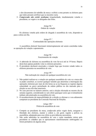 30


      e dos documentos de trabalho da mesa e exibirá a urna perante os eleitores para
      que todos possam certificar que se encontra vazia.
   2- Comprovado não existir nenhuma irregularidade, imediatamente votarão o
      presidente, os vogais e os delegados das listas.


                                     Artigo 96.º
                                  Ordem de votação

        Os eleitores votarão pela ordem de chegada à assembleia de voto, dispondo-se
para o efeito em fila.

                                    Artigo 97.º
                        Continuidade das operações eleitorais

       A assembleia eleitoral funcionará ininterruptamente até serem concluídas todas
as operações de votação e apuramento.


                                    Artigo 98.º
                              Encerramento da votação

   1- A admissão de eleitores na assembleia de voto far-se-á até às 19 horas. Depois
      desta hora apenas poderão votar os eleitores presentes.
   2- O presidente declarará encerrada a votação logo que tiverem votado todos os
      eleitores presentes na assembleia de voto.

                                     Artigo 99.º
              Não realização da votação em qualquer assembleia de voto

   1- Não poderá realizar-se a votação em qualquer assembleia de voto se a mesa não
      se puder constituir, se ocorrer qualquer tumulto que determine a interrupção das
      operações eleitorais por mais de três horas ou se na freguesia se registar alguma
      calamidade ou grave perturbação da ordem pública no dia marcado para a
      eleição ou nos três dias anteriores.
   2- No caso previsto no número anterior, será a eleição efectuada no mesmo dia da
      semana seguinte, considerando-se sem efeito quaisquer actos que eventualmente
      tenham sido praticados na assembleia de voto.
   3- O reconhecimento da impossibilidade de a eleição se efectuar e o seu adiamento
      competem ao presidente da Comissão Nacional de Eleições.

                                     Artigo 100.º
                            Polícia da assembleia de voto

   1- Compete ao presidente da mesa, coadjuvado pelos vogais desta, assegurar a
      liberdade dos eleitores, manter a ordem e, em geral, regular a polícia na
      assembleia, adoptando para esse efeito as providências necessárias.
   2- Não serão admitidos na assembleia de voto e serão mandados retirar pelo
      presidente os cidadãos que se apresentarem manifestamente embriagados ou
      forem portadores de alguma arma.
 