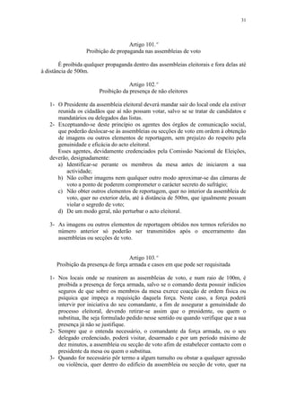 31




                                     Artigo 101.º
                   Proibição de propaganda nas assembleias de voto

        É proibida qualquer propaganda dentro das assembleias eleitorais e fora delas até
à distância de 500m.

                                      Artigo 102.º
                         Proibição da presença de não eleitores

   1- O Presidente da assembleia eleitoral deverá mandar sair do local onde ela estiver
      reunida os cidadãos que aí não possam votar, salvo se se tratar de candidatos e
      mandatários ou delegados das listas.
   2- Exceptuando-se deste princípio os agentes dos órgãos de comunicação social,
      que poderão deslocar-se às assembleias ou secções de voto em ordem à obtenção
      de imagens ou outros elementos de reportagem, sem prejuízo do respeito pela
      genuinidade e eficácia do acto eleitoral.
      Esses agentes, devidamente credenciados pela Comissão Nacional de Eleições,
   deverão, designadamente:
      a) Identificar-se perante os membros da mesa antes de iniciarem a sua
          actividade;
      b) Não colher imagens nem qualquer outro modo aproximar-se das câmaras de
          voto a ponto de poderem comprometer o carácter secreto do sufrágio;
      c) Não obter outros elementos de reportagem, quer no interior da assembleia de
          voto, quer no exterior dela, até à distância de 500m, que igualmente possam
          violar o segredo de voto;
      d) De um modo geral, não perturbar o acto eleitoral.

   3- As imagens ou outros elementos de reportagem obtidos nos termos referidos no
      número anterior só poderão ser transmitidos após o encerramento das
      assembleias ou secções de voto.


                                     Artigo 103.º
      Proibição da presença de força armada e casos em que pode ser requisitada

   1- Nos locais onde se reunirem as assembleias de voto, e num raio de 100m, é
      proibida a presença de força armada, salvo se o comando desta possuir indícios
      seguros de que sobre os membros da mesa exerce coacção de ordem física ou
      psíquica que impeça a requisição daquela força. Neste caso, a força poderá
      intervir por iniciativa do seu comandante, a fim de assegurar a genuinidade do
      processo eleitoral, devendo retirar-se assim que o presidente, ou quem o
      substitua, lhe seja formulado pedido nesse sentido ou quando verifique que a sua
      presença já não se justifique.
   2- Sempre que o entenda necessário, o comandante da força armada, ou o seu
      delegado credenciado, poderá visitar, desarmado e por um período máximo de
      dez minutos, a assembleia ou secção de voto afim de estabelecer contacto com o
      presidente da mesa ou quem o substitua.
   3- Quando for necessário pôr termo a algum tumulto ou obstar a qualquer agressão
      ou violência, quer dentro do edifício da assembleia ou secção de voto, quer na
 