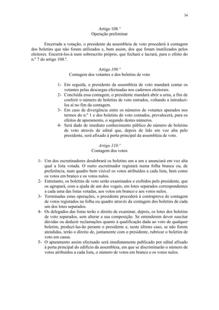34


                                     Artigo 108.º
                                  Operação preliminar

        Encerrada a votação, o presidente da assembleia de voto procederá à contagem
dos boletins que não foram utilizados e, bem assim, dos que foram inutilizados pelos
eleitores. Encerrá-los-á num sobrescrito próprio, que fechará e lacrará, para o efeito do
n.º 7 do artigo 104.º.

                                   Artigo 109.º
                     Contagem dos votantes e dos boletins de voto

              1- Em seguida, o presidente da assembleia de voto mandará contar os
                 votantes pelas descargas efectuadas nos cadernos eleitorais.
              2- Concluída essa contagem, o presidente mandará abrir a urna, a fim de
                 conferir o número de boletins de voto entrados, voltando a introduzi-
                 los aí no fim da contagem.
              3- Em caso de divergência entre os números de votantes apurados nos
                 termos do n.º 1 e dos boletins de voto contados, prevalecerá, para os
                 efeitos de apuramento, o segundo destes números.
              4- Será dado de imediato conhecimento público do número de boletins
                 de voto através de edital que, depois de lido em voz alta pelo
                 presidente, será afixado à porta principal da assembleia de voto.

                                     Artigo 110.º
                                  Contagem dos votos

   1- Um dos escrutinadores desdobrará os boletins um a um e anunciará em voz alta
      qual a lista votada. O outro escrutinador registará numa folha branca ou, de
      preferência, num quadro bem visível os votos atribuídos a cada lista, bem como
      os votos em branco e os votos nulos.
   2- Entretanto, os boletins de voto serão examinados e exibidos pelo presidente, que
      os agrupará, com a ajuda de um dos vogais, em lotes separados correspondentes
      a cada uma das listas votadas, aos votos em branco e aos votos nulos.
   3- Terminadas estas operações, o presidente procederá à contraprova de contagem
      de votos registados na folha ou quadro através da contagem dos boletins de cada
      um dos lotes separados.
   4- Os delegados das listas terão o direito de examinar, depois, os lotes dos boletins
      de voto separados, sem alterar a sua composição. Se entenderem dever suscitar
      dúvidas ou deduzir reclamações quanto à qualificação dada ao voto de qualquer
      boletim, produzi-las-ão perante o presidente e, neste último caso, se não forem
      atendidas, terão o direito de, juntamente com o presidente, rubricar o boletim de
      voto em causa.
   5- O apuramento assim efectuado será imediatamente publicado por edital afixado
      à porta principal do edifício da assembleia, em que se discriminarão o número de
      votos atribuídos a cada lista, o número de votos em branco e os votos nulos.
 