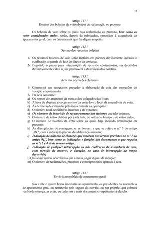 35


                                     Artigo 111.º
            Destino dos boletins de voto objecto de reclamação ou protesto

       Os boletins de voto sobre os quais haja reclamação ou protesto, bem como os
votos considerados nulos, serão, depois de rubricados, remetidos à assembleia de
apuramento geral, com os documentos que lhe digam respeito.

                                    Artigo 112.º
                            Destino dos restantes boletins

   1- Os restantes boletins de voto serão metidos em pacotes devidamente lacrados e
      confinados à guarda do juiz de direito da comarca.
   2- Esgotado o prazo para interposição de recursos contenciosos, ou decididos
      definitivamente estes, o juiz promoverá a destruição dos boletins.

                                    Artigo 113.º
                            Acta das operações eleitorais

   1- Competirá aos secretários proceder à elaboração da acta das operações de
       votação e apuramento.
   2- Da acta constarão:
   a) Os nomes dos membros da mesa e dos delegados das listas;
   b) A hora de abertura e encerramento da votação e o local da assembleia de voto;
   c) As deliberações tomadas pela mesa durante as operações;
   d) O número total de eleitores inscritos e de votantes;
   e) Os números de inscrição de recenseamento dos eleitores que não votaram;
   f) O número de votos obtidos por cada lista, de votos em branco e de votos nulos;
   g) O número de boletins de voto sobre os quais haja incidido reclamação ou
       protesto;
   h) As divergências de contagem, se as houver, a que se refere o n.º 3 do artigo
       109.º, com a indicação precisa das diferenças notadas;
   i) Indicação do número de eleitores que votaram nos termos previstos no n.º 1 do
       artigo 91.º, bem como as indicações e funções dos documentos a que respeita
       os n.ºs 2 e 4 deste mesmo artigo.
   j) Indicação de qualquer interrupção ou não realização da assembleia de voto,
       com menção de motivos, e duração, no caso de interrupção do tempo
       decorrido;
   l) Quaisquer outras ocorrências que a mesa julgar dignas de menção;
   m) O número de reclamações, protestos e contraprotestos apensos à acta.


                                    Artigo 114.º
                       Envio à assembleia de apuramento geral

       Nas vinte e quatro horas imediatas ao apuramento, os presidentes da assembleia
de apuramento geral ou remeterão pelo seguro do correio, ou por próprio, que cobrará
recibo de entrega, as actas, os cadernos e mais documentos respeitantes à eleição.
 
