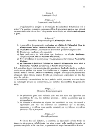 36


                                      Secção II
                                   Apuramento Geral

                                    Artigo 115.º
                              Apuramento geral do círculo

        O apuramento da eleição e a proclamação dos candidatos de harmonia com o
artigo 7.º e seguintes competem a uma assembleia de apuramento geral, a qual iniciará
os seus trabalhos às 9 horas do 4.º dia posterior ao da eleição, no edifício indicado para
o efeito.

                                    Artigo 116.º
                 Assembleia de apuramento geral; Composição e local

    1- A assembleia de apuramento geral reúne no edifício do Tribunal da Vara de
        Competência Cível e Criminal do Funchal e será composta por:
    a) O Juiz Presidente do Círculo Judicial do Funchal, que servirá de presidente;
    b) Dois juristas escolhidos pelo presidente;
    c) Dois professores de Matemática que leccionem na Região Autónoma,
        designados pela Comissão Nacional de Eleições;
    d) Nove presidentes de assembleia de voto, designados pela Comissão Nacional de
        Eleições;
    e) O Secretário de justiça do Tribunal de Varas de Competência Mista Cível e
        Criminal do Funchal, que exercerá as funções de secretariado.
2.A assembleia deverá estar constituída até à antevéspera da eleição, dando-se imediato
conhecimento público dos nomes dos cidadãos que a compõem, através de edital a
afixar à porta da sede da Comissão Nacional de Eleições. As designações previstas nas
alíneas c) e d) do número anterior deverão ser comunicadas ao presidente até três dias
antes das eleições.
3.Os candidatos e os mandatários das listas poderão assistir, sem voto, mas com direito
de reclamação, protesto ou contraprotesto, aos trabalhos da assembleia de apuramento
geral.

                                    Artigo 117.º
                            Elementos de apuramento geral

   1- O apuramento geral será realizado com base nas actas das operações das
      assembleias de voto, nos cadernos eleitorais e demais documentos que os
      acompanharem.
   2- Se faltarem os elementos de alguma das assembleias de voto, iniciar-se-á o
      apuramento com base nos elementos das assembleias que os enviarem,
      designando o presidente nova reunião, entretanto, as providências necessárias
      para que a falta seja reparada.

                                     Artigo 118.º
                                  Operação preliminar

       No início dos seus trabalhos, a assembleia de apuramento deverá decidir se
devem ou não contar-se os boletins de voto sobre os quais tenha recaído reclamação ou
protesto, corrigindo, se for caso disso, o apuramento da respectiva assembleia de voto.
 