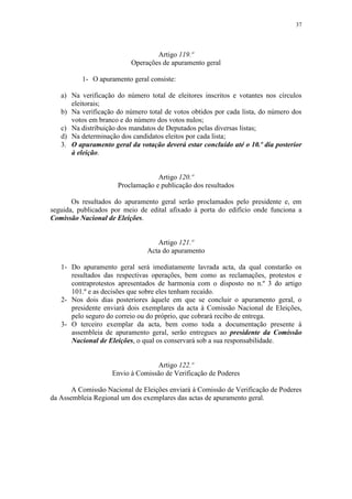 37




                                  Artigo 119.º
                          Operações de apuramento geral

          1- O apuramento geral consiste:

   a) Na verificação do número total de eleitores inscritos e votantes nos círculos
      eleitorais;
   b) Na verificação do número total de votos obtidos por cada lista, do número dos
      votos em branco e do número dos votos nulos;
   c) Na distribuição dos mandatos de Deputados pelas diversas listas;
   d) Na determinação dos candidatos eleitos por cada lista;
   3. O apuramento geral da votação deverá estar concluído até o 10.º dia posterior
      à eleição.


                                   Artigo 120.º
                      Proclamação e publicação dos resultados

       Os resultados do apuramento geral serão proclamados pelo presidente e, em
seguida, publicados por meio de edital afixado à porta do edifício onde funciona a
Comissão Nacional de Eleições.


                                   Artigo 121.º
                                Acta do apuramento

   1- Do apuramento geral será imediatamente lavrada acta, da qual constarão os
      resultados das respectivas operações, bem como as reclamações, protestos e
      contraprotestos apresentados de harmonia com o disposto no n.º 3 do artigo
      101.º e as decisões que sobre eles tenham recaído.
   2- Nos dois dias posteriores àquele em que se concluir o apuramento geral, o
      presidente enviará dois exemplares da acta à Comissão Nacional de Eleições,
      pelo seguro do correio ou do próprio, que cobrará recibo de entrega.
   3- O terceiro exemplar da acta, bem como toda a documentação presente à
      assembleia de apuramento geral, serão entregues ao presidente da Comissão
      Nacional de Eleições, o qual os conservará sob a sua responsabilidade.


                                  Artigo 122.º
                    Envio à Comissão de Verificação de Poderes

       A Comissão Nacional de Eleições enviará à Comissão de Verificação de Poderes
da Assembleia Regional um dos exemplares das actas de apuramento geral.
 