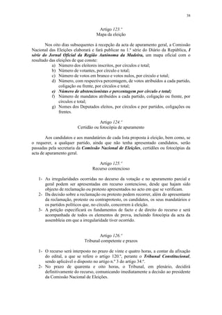 38


                                    Artigo 123.º
                                   Mapa da eleição

        Nos oito dias subsequentes à recepção da acta de apuramento geral, a Comissão
Nacional das Eleições elaborará e fará publicar na 1.ª série do Diário da República, I
série do Jornal Oficial da Região Autónoma da Madeira, um mapa oficial com o
resultado das eleições de que conste:
           a) Número dos eleitores inscritos, por círculos e total;
           b) Número de votantes, por círculo e total;
           c) Número de votos em branco e votos nulos, por círculo e total;
           d) Número, com respectiva percentagem, de votos atribuídos a cada partido,
               coligação ou frente, por círculos e total;
           e) Número de abstencionistas e percentagem por círculo e total;
           f) Número de mandatos atribuídos a cada partido, coligação ou frente, por
               círculos e total;
           g) Nomes dos Deputados eleitos, por círculos e por partidos, coligações ou
               frentes.

                                     Artigo 124.º
                         Certidão ou fotocópia de apuramento

        Aos candidatos e aos mandatários de cada lista proposta à eleição, bem como, se
o requerer, a qualquer partido, ainda que não tenha apresentado candidatos, serão
passadas pela secretaria da Comissão Nacional de Eleições, certidões ou fotocópias da
acta de apuramento geral.

                                    Artigo 125.º
                                 Recurso contencioso

   1- As irregularidades ocorridas no decurso da votação e no apuramento parcial e
      geral podem ser apresentadas em recurso contencioso, desde que hajam sido
      objecto de reclamação ou protesto apresentados no acto em que se verificam.
   2- Da decisão sobre a reclamação ou protesto podem recorrer, além do apresentante
      da reclamação, protesto ou contraprotesto, os candidatos, os seus mandatários e
      os partidos políticos que, no círculo, concorrem à eleição.
   3- A petição especificará os fundamentos de facto e de direito do recurso e será
      acompanhada de todos os elementos de prova, incluindo fotocópia da acta da
      assembleia em que a irregularidade tiver ocorrido.


                                    Artigo 126.º
                            Tribunal competente e prazos

   1- O recurso será interposto no prazo de vinte e quatro horas, a contar da afixação
      do edital, a que se refere o artigo 120.º, perante o Tribunal Constitucional,
      sendo aplicável o disposto no artigo n.º 3 do artigo 34.º.
   2- No prazo de quarenta e oito horas, o Tribunal, em plenário, decidirá
      definitivamente do recurso, comunicando imediatamente a decisão ao presidente
      da Comissão Nacional de Eleições.
 