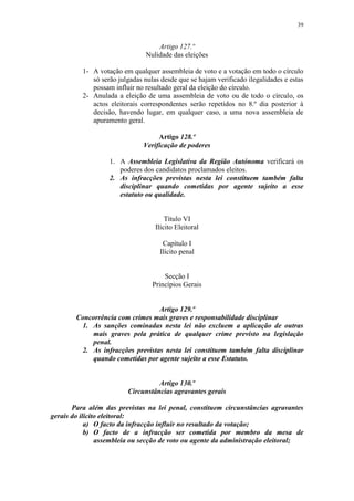 39


                                    Artigo 127.º
                                Nulidade das eleições

          1- A votação em qualquer assembleia de voto e a votação em todo o círculo
             só serão julgadas nulas desde que se hajam verificado ilegalidades e estas
             possam influir no resultado geral da eleição do círculo.
          2- Anulada a eleição de uma assembleia de voto ou de todo o círculo, os
             actos eleitorais correspondentes serão repetidos no 8.º dia posterior à
             decisão, havendo lugar, em qualquer caso, a uma nova assembleia de
             apuramento geral.

                                    Artigo 128.º
                               Verificação de poderes

                   1. A Assembleia Legislativa da Região Autónoma verificará os
                      poderes dos candidatos proclamados eleitos.
                   2. As infracções previstas nesta lei constituem também falta
                      disciplinar quando cometidas por agente sujeito a esse
                      estatuto ou qualidade.


                                       Título VI
                                   Ilícito Eleitoral

                                     Capítulo I
                                    Ilícito penal


                                      Secção I
                                  Princípios Gerais


                                  Artigo 129.º
        Concorrência com crimes mais graves e responsabilidade disciplinar
         1. As sanções cominadas nesta lei não excluem a aplicação de outras
            mais graves pela prática de qualquer crime previsto na legislação
            penal.
         2. As infracções previstas nesta lei constituem também falta disciplinar
            quando cometidas por agente sujeito a esse Estatuto.


                                   Artigo 130.º
                         Circunstâncias agravantes gerais

       Para além das previstas na lei penal, constituem circunstâncias agravantes
gerais do ilícito eleitoral:
            a) O facto da infracção influir no resultado da votação;
            b) O facto de a infracção ser cometida por membro da mesa de
                assembleia ou secção de voto ou agente da administração eleitoral;
 