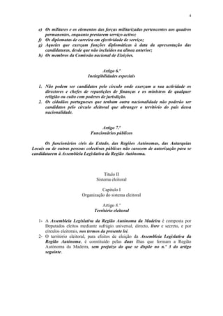 4


   e) Os militares e os elementos das forças militarizadas pertencentes aos quadros
      permanentes, enquanto prestarem serviço activo;
   f) Os diplomatas de carreira em efectividade de serviço;
   g) Aqueles que exerçam funções diplomáticas à data da apresentação das
      candidaturas, desde que não incluídos na alínea anterior;
   h) Os membros da Comissão nacional de Eleições.


                                     Artigo 6.º
                             Inelegibilidades especiais

   1. Não podem ser candidatos pelo círculo onde exerçam a sua actividade os
      directores e chefes de repartições de finanças e os ministros de qualquer
      religião ou culto com poderes de jurisdição.
   2. Os cidadãos portugueses que tenham outra nacionalidade não poderão ser
      candidatos pelo círculo eleitoral que abranger o território do país dessa
      nacionalidade.


                                   Artigo 7.º
                              Funcionários públicos

       Os funcionários civis do Estado, das Regiões Autónomas, das Autarquias
Locais ou de outras pessoas colectivas públicas não carecem de autorização para se
candidatarem à Assembleia Legislativa da Região Autónoma.



                                     Título II
                                 Sistema eleitoral

                                    Capítulo I
                          Organização do sistema eleitoral

                                    Artigo 8.º
                                Território eleitoral

   1- A Assembleia Legislativa da Região Autónoma da Madeira é composta por
      Deputados eleitos mediante sufrágio universal, directo, livre e secreto, e por
      círculos eleitorais, nos termos da presente lei.
   2- O território eleitoral, para efeitos de eleição da Assembleia Legislativa da
      Região Autónoma, é constituído pelas duas ilhas que formam a Região
      Autónoma da Madeira, sem prejuízo do que se dispõe no n.º 3 do artigo
      seguinte.
 