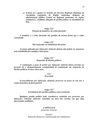 40


          c) O facto de o agente ser membro do Governo Regional, Deputado da
             Assembleia Legislativa da Região Autónoma, dirigente da
             administração pública Central ou Regional autónoma, ou órgãos
             autárquicos, candidato, delegado de partido político ou mandatário de
             lista.


                                   Artigo 131.º
                     Punição da tentativa e do crime frustrado

      A tentativa e o crime frustrado são punidos da mesma forma que o crime
consumado.

                                  Artigo 132.º
                     Não suspensão ou substituição das penas

      As penas aplicadas por infracções eleitorais dolosas não podem ser suspensas
nem substituídas por qualquer outra pena.


                                  Artigo 133.º
                          Suspensão de direitos políticos

        A condenação a pena de prisão por infracção eleitoral dolosa prevista na
presente lei é obrigatoriamente acompanhada de condenação em suspensão de
direitos políticos de um a cinco anos.

                                      134.º
                                    Prescrição

       O procedimento por infracções eleitorais prescreve no prazo de um ano a
contar da prática do facto punível.


                                   Artigo 135.º
                Constituição dos partidos políticos como assistentes

       Qualquer partido político pode constituir-se assistente nos processos por
infracções criminais eleitorais cometidas na área dos círculos em que haja
apresentado candidatos.


                                   CAPÍTULO II
                                Infracções eleitorais

                                      Secção I
                Infracções Relativas à Apresentação de Candidaturas
 