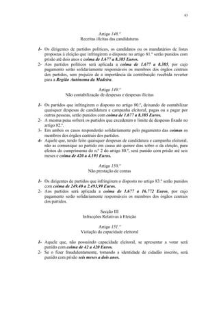 43




                                  Artigo 148.º
                       Receitas ilícitas das candidaturas

1- Os dirigentes de partidos políticos, os candidatos ou os mandatários de listas
   propostas à eleição que infringirem o disposto no artigo 81.º serão punidos com
   prisão até dois anos e coima de 1.677 a 8.385 Euros.
2- Aos partidos políticos será aplicada a coima de 1.677 a 8.385, por cujo
   pagamento serão solidariamente responsáveis os membros dos órgãos centrais
   dos partidos, sem prejuízo de a importância da contribuição recebida reverter
   para a Região Autónoma da Madeira.

                                 Artigo 149.º
               Não contabilização de despesas e despesas ilícitas

1- Os partidos que infringirem o disposto no artigo 80.º, deixando de contabilizar
   quaisquer despesas de candidatura e campanha eleitoral, pagas ou a pagar por
   outras pessoas, serão punidos com coima de 1.677 a 8.385 Euros.
2- A mesma pena sofrerá os partidos que excederem o limite de despesas fixado no
   artigo 82.º.
3- Em ambos os casos responderão solidariamente pelo pagamento das coimas os
   membros dos órgãos centrais dos partidos.
4- Aquele que, tendo feito quaisquer despesas de candidatura e campanha eleitoral,
   não as comunique ao partido em causa até quinze dias sobre o da eleição, para
   efeitos do cumprimento do n.º 2 do artigo 80.º, será punido com prisão até seis
   meses e coima de 420 a 4.193 Euros.

                                 Artigo 150.º
                            Não prestação de contas

1- Os dirigentes de partidos que infringirem o disposto no artigo 83.º serão punidos
   com coima de 249.40 a 2.493,99 Euros.
2- Aos partidos será aplicada a coima de 1.677 a 16.772 Euros, por cujo
   pagamento serão solidariamente responsáveis os membros dos órgãos centrais
   dos partidos.

                                   Secção III
                         Infracções Relativas à Eleição

                                 Artigo 151.º
                        Violação da capacidade eleitoral

1- Aquele que, não possuindo capacidade eleitoral, se apresentar a votar será
   punido com coima de 42 a 420 Euros.
2- Se o fizer fraudulentamente, tomando a identidade de cidadão inscrito, será
   punido com prisão seis meses a dois anos.
 