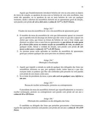 46


        Aquele que fraudulentamente introduzir boletins de voto na urna antes ou depois
do início da votação, se apoderar da urna com os boletins de voto nela recolhidos, mas
ainda não apurados, ou se apoderar de um ou mais boletins de voto em qualquer
momento, desde a abertura da assembleia eleitoral até ao apuramento geral da eleição,
será punido com prisão de seis a dois anos e coima de 1.677 a 16.672 Euros.


                                   Artigo 163.º
     Fraudes da mesa da assembleia de voto e da assembleia de apuramento geral

   1- O membro da mesa da assembleia de voto que dolosamente apuser ou consentir
      que se aponha nota de descarga em eleitor que não votou ou que não a apuser em
      eleitor que votou, que trocar na leitura de boletins de voto a lista votada, que
      diminuir ou aditar votos a uma lista no apuramento ou que deixar de votar quem
      já o tivesse feito nessa ou noutra secção ou assembleia de voto, ou ainda por
      qualquer modo, falsear a verdade da eleição, será punido com prisão de seis
      meses a dois anos e coima de 1.677 a 8.385 Euros.
   2- As mesmas penas serão aplicadas ao membro da assembleia de apuramento
      geral que cometer qualquer dos actos previstos no número anterior.


                                    Artigo 164.º
                               Obstrução à fiscalização

   1- Aquele que impedir a entrada ou saída de qualquer dos delegados das listas nas
      assembleias eleitorais ou que, por qualquer modo, tentar opor-se a que eles
      exerçam todos os poderes que lhes são conferidos pela presente lei será punido
      com prisão de seis meses a dois anos.
   2- Se se tratar do presidente da mesa, a pena não será em qualquer caso, inferior a
      um ano.

                                    Artigo 165.º
             Recusa de receber reclamações, protestos ou contraprotestos

       O presidente da mesa da assembleia eleitoral que injustificadamente se recusar a
receber reclamação, protesto ou contraprotesto será punido com prisão até um ano e
coima de 84 a 420 Euros.

                                    Artigo 166.º
                 Obstrução dos candidatos ou dos delegados das listas

        O candidato ou delegado das listas que perturbar gravemente o funcionamento
regular das operações eleitorais será punido com prisão até um ano e coima de 84 a 839
Euros.
 