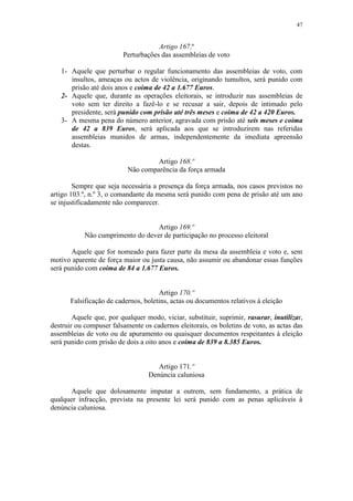 47


                                     Artigo 167.º
                         Perturbações das assembleias de voto

   1- Aquele que perturbar o regular funcionamento das assembleias de voto, com
      insultos, ameaças ou actos de violência, originando tumultos, será punido com
      prisão até dois anos e coima de 42 a 1.677 Euros.
   2- Aquele que, durante as operações eleitorais, se introduzir nas assembleias de
      voto sem ter direito a fazê-lo e se recusar a sair, depois de intimado pelo
      presidente, será punido com prisão até três meses e coima de 42 a 420 Euros.
   3- A mesma pena do número anterior, agravada com prisão até seis meses e coima
      de 42 a 839 Euros, será aplicada aos que se introduzirem nas referidas
      assembleias munidos de armas, independentemente da imediata apreensão
      destas.

                                    Artigo 168.º
                           Não comparência da força armada

        Sempre que seja necessária a presença da força armada, nos casos previstos no
artigo 103.º, n.º 3, o comandante da mesma será punido com pena de prisão até um ano
se injustificadamente não comparecer.


                                   Artigo 169.º
            Não cumprimento do dever de participação no processo eleitoral

       Aquele que for nomeado para fazer parte da mesa da assembleia e voto e, sem
motivo aparente de força maior ou justa causa, não assumir ou abandonar essas funções
será punido com coima de 84 a 1.677 Euros.


                                      Artigo 170.º
       Falsificação de cadernos, boletins, actas ou documentos relativos à eleição

        Aquele que, por qualquer modo, viciar, substituir, suprimir, rasurar, inutilizar,
destruir ou compuser falsamente os cadernos eleitorais, os boletins de voto, as actas das
assembleias de voto ou de apuramento ou quaisquer documentos respeitantes à eleição
será punido com prisão de dois a oito anos e coima de 839 a 8.385 Euros.


                                     Artigo 171.º
                                  Denúncia caluniosa

       Aquele que dolosamente imputar a outrem, sem fundamento, a prática de
qualquer infracção, prevista na presente lei será punido com as penas aplicáveis à
denúncia caluniosa.
 