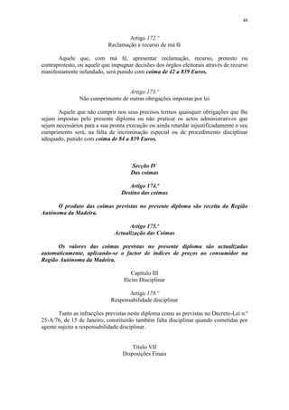 48


                                    Artigo 172.º
                            Reclamação e recurso de má fé

       Aquele que, com má fé, apresentar reclamação, recurso, protesto ou
contraprotesto, ou aquele que impugnar decisões dos órgãos eleitorais através de recurso
manifestamente infundado, será punido com coima de 42 a 839 Euros.


                                   Artigo 173.º
                Não cumprimento de outras obrigações impostas por lei

       Aquele que não cumprir nos seus precisos termos quaisquer obrigações que lhe
sejam impostas pelo presente diploma ou não praticar os actos administrativos que
sejam necessários para a sua pronta execução ou ainda retardar injustificadamente o seu
cumprimento será, na falta de incriminação especial ou de procedimento disciplinar
adequado, punido com coima de 84 a 839 Euros.



                                      Secção IV
                                      Das coimas

                                     Artigo 174.º
                                  Destino das coimas

      O produto das coimas previstas no presente diploma são receita da Região
Autónoma da Madeira.

                                     Artigo 175.º
                               Actualização das Coimas

      Os valores das coimas previstas no presente diploma são actualizadas
automaticamente, aplicando-se o factor de índices de preços ao consumidor na
Região Autónoma da Madeira.

                                       Capítulo III
                                   Ilícito Disciplinar

                                    Artigo 178.º
                             Responsabilidade disciplinar

       Tanto as infracções previstas neste diploma como as previstas no Decreto-Lei n.º
25-A/76, de 15 de Janeiro, constituirão também falta disciplinar quando cometidas por
agente sujeito a responsabilidade disciplinar.


                                      Título VII
                                  Disposições Finais
 