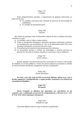 49


                                     Artigo 179.º
                                      Certidões

       Serão obrigatoriamente passadas, a requerimento de qualquer interessado, no
prazo de três dias:
            d) As certidões necessárias para instrução do processo de apresentação de
                candidaturas;
            e) As certidões de apuramento geral.


                                     Artigo 180º
                                      Isenções

   São isentos de quaisquer taxas, emolumentos, imposto de selo ou imposto de justiça,
conforme os casos:
   a) As certidões a que se refere o artigo anterior;
   b) Todos os documentos destinados a instruírem quaisquer reclamações, protestos
       ou contraprotestos nas assembleias de voto ou de apuramento geral, bem como
       quaisquer reclamações ou recursos previstos na lei;
   c) O reconhecimento notarial em documento para fins eleitorais;
   d) As procurações forenses a utilizar em reclamações e recursos previstos na
       presente lei, devendo as mesmas especificar os processos a que se destinam.

                                    Artigo 181.º
                                   Termo e prazos

       Quando qualquer acto processual previsto na presente lei envolva a intervenção
de entidades ou serviços públicos, o termo dos prazos respectivos considera-se referido
ao termo do horário normal dos competentes serviços ou repartições.


                                     Artigo 182.º
                                  Direito subsidiário

       Em tudo o que não esteja previsto no presente diploma, aplicar-se-á, com as
devidas adaptações, subsidiariamente, o regime jurídico respeitante à Lei Eleitoral da
Assembleia da República.

                                     Artigo 183.º
                                     Revogação

       Ficam revogados os diplomas que disponham em coincidência ou em
contrário com o estabelecido na presente lei, designadamente o Decreto Lei n.º 318-
E/76 de 30 de Abril e legislação subsequente.


                                    Artigo 184.º
                                  Entrada em vigor

       O presente diploma entra em vigor na data da sua publicação.
 