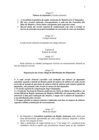 5


                                   Artigo 9.º
                      Número de deputados; Círculos eleitorais

   1- A Assembleia Legislativa da região Autónoma da Madeira terá 47 deputados.
   2- Há onze círculos eleitorais, correspondentes a cada um dos Concelhos das
      Ilhas da Madeira e Porto Santo e designados pelo respectivo nome.
   3- Haverá ainda um círculo regional de compensação com vista a corrigir os
      desvios do princípio da proporcionalidade na conversão de votos em mandatos


                                     Artigo 10.º
                                   Colégio eleitoral

       A cada círculo eleitoral corresponde um colégio eleitoral.


                                     Capítulo II
                                  Regime de eleição

                                     Artigo 11.º
                              Capacidade eleitoral activa

       Serão eleitores os cidadãos portugueses inscritos no recenseamento eleitoral na
área do respectivo círculo.

                                    Artigo 12.º
           Organização das Listas; Mapa de distribuição dos Deputados


1- A cada círculo eleitoral concelhio será atribuído um número de deputados
calculado segundo o método de Hondt a partir do número de eleitores de cada círculo
acrescido de metade do quociente do número total de eleitores pelo número global de
deputados,, não podendo cada círculo ter menos de dois deputados.
2- O círculo regional de compensação elege 8 deputados.
3- A Comissão Nacional de Eleições publicará na I Série do Diário da República e do
Jornal Oficial da Região Autónoma da Madeira (JORAM), até cinquenta e cinco dias
anteriores à data para realização das eleições, o mapa com o número de deputados e
a sua distribuição pelos círculos.
4- O mapa referido no número anterior é elaborado com base no número de eleitores
segundo a última actualização do recenseamento.


                                     Artigo 13.º
                                   Modo de eleição

   1- Os Deputados à Assembleia Legislativa da Região Autónoma serão eleitos por
      listas plurinominais apresentadas por cada colégio eleitoral, dispondo o eleitor
      de um voto singular de lista.
   2- Após a publicação do mapa referido no n.º 3 do artigo 12.º, considerar-se-ão
      candidatos efectivos aqueles que preencherem número igual ao dos mandatos
 