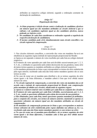 6


       atribuídos ao respectivo colégio eleitoral, segundo a ordenação constante da
       declaração de candidatura.

                                     Artigo 14.º
                                Organização das listas

   1- As listas propostas à eleição devem conter a indicação de candidatos efectivos
      em número igual aos dos mandatos atribuídos ao círculo eleitoral a que se
      refiram e de candidatos suplentes igual ao dos candidatos efectivos, nunca
      podendo ser inferior a três.
   2- Os candidatos de cada lista consideram-se ordenados segundo a sequência da
      respectiva declaração de candidatura.
   3- O mesmo candidato pode sê-lo simultaneamente num círculo concelhio e no
      círculo regional de compensação.

                                      Artigo 15.º
                                  Critério de eleição

1- Nos círculos eleitorais concelhios, a conversão dos votos em mandatos far-se-á em
obediência às seguintes regras (método de representação proporcional de Hondt):
a) Apura-se em separado o número de votos recebidos por cada lista no colégio eleitoral
respectivo;
b) O número de votos apurados por cada lista será dividido sucessivamente por 1, 2, 3,
4, 5, etc., e alinhados os quocientes pela ordem decrescente da sua grandeza, numa série
de tantos termos quantos os mandatos atribuídos ao colégio eleitoral respectivo;
c) Os mandatos pertencerão às listas a que correspondem os termos da série estabelecida
pela regra anterior, recebendo cada uma das listas tantos mandatos quantos são os seus
termos na série.
d) No caso de restar um só mandato para distribuir e de os termos seguintes da série
serem iguais e de listas diferentes, o mandato caberá à lista que tiver obtido menor
número de votos.
2- No círculo regional de compensação, a conversão dos votos em mandatos faz-se de
acordo com o método de representação proporcional de Hondt, com compensação
pelos mandatos já obtidos nos círculos, obedecendo às seguintes regras:
a) Apura-se o número total de votos recebidos por cada lista no conjunto dos círculos;
b) O número de votos apurados por cada lista é dividido, sucessivamente, por 1, 2, 3,
4, 5, etc., sendo os quocientes alinhados pela ordem decrescente da sua grandeza;
c) São eliminados, para cada lista, tantos quocientes quantos mandatos já atribuídos,
para o conjunto dos círculos, nos termos do número anterior, mantendo-se apenas os
quocientes sobrantes em número igual aos dos mandatos atribuídos ao círculo de
compensação;
d) Os mandatos de compensação pertencem às listas a que correspondem os maiores
termos sobrantes da série estabelecida pelas regras definidas nas alíneas a), b) e c),
recebendo cada uma das listas tantos mandatos quantos os seus termos na série;
e) No caso de restar um só mandato para distribuir e de os termos seguintes da série
serem iguais e de listas diferentes, o mandato cabe à lista que tiver obtido menor
número de votos.
 