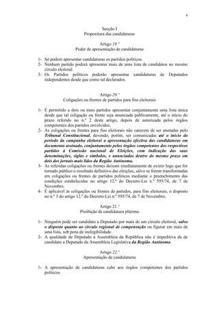 8


                                    Secção I
                          Propositura das candidaturas

                                  Artigo 19.º
                     Poder de apresentação de candidaturas

1- Só podem apresentar candidaturas os partidos políticos.
2- Nenhum partido poderá apresentar mais de uma lista de candidatos no mesmo
   círculo eleitoral.
3- Os Partidos políticos poderão apresentar candidaturas de Deputados
   independentes desde que como tal declarados.


                                  Artigo 20.º
              Coligações ou frentes de partidos para fins eleitorais

1- É permitido a dois ou mais partidos apresentar conjuntamente uma lista única
   desde que tal coligação ou frente seja anunciada publicamente, até o início do
   prazo referido no n.º 2 deste artigo, depois de autorizada pelos órgãos
   competentes dos partidos envolvidos.
2- As coligações ou frentes para fins eleitorais não carecem de ser anotadas pelo
   Tribunal Constitucional, devendo, porém, ser comunicadas até o início do
   período da campanha eleitoral a apresentação efectiva das candidaturas em
   documento assinado, conjuntamente pelos órgãos competentes dos respectivos
   partidos à Comissão nacional de Eleições, com indicação das suas
   denominações, siglas e símbolos, e anunciadas dentro do mesmo prazo em
   dois dos jornais mais lidos da Região Autónoma.
3- As referidas coligações ou frentes deixam imediatamente de existir logo que for
   tornado público o resultado definitivo das eleições, salvo se forem transformadas
   em coligações ou frentes de partidos políticos mediante o preenchimento das
   condições estabelecidas no artigo 12.º do Decreto-Lei n.º 595/74, de 7 de
   Novembro.
4- É aplicável às coligações ou frentes de partidos, para fins eleitorais, o disposto
   no n.º 3 do artigo 12.º do Decreto-Lei n.º 595/74, de 7 de Novembro.

                                  Artigo 21.º
                       Proibição de candidatura plúrima

1- Ninguém pode ser candidato a Deputado por mais de um círculo eleitoral, salvo
   o disposto quanto ao círculo regional de compensação ou figurar em mais de
   uma lista, sob pena de inelegibilidade.
2- A qualidade de Deputado à Assembleia da República não é impeditiva da de
   candidato a Deputado da Assembleia Legislativa da Região Autónoma.

                                 Artigo 22.º
                         Apresentação de candidaturas

1- A apresentação de candidaturas cabe aos órgãos competentes dos partidos
   políticos.
 