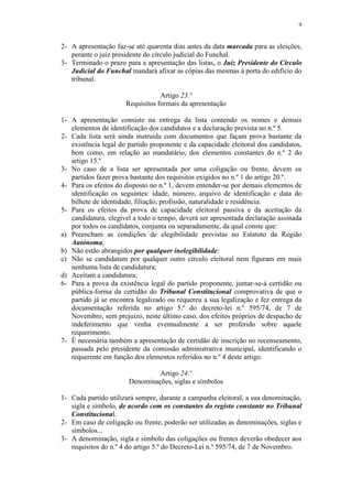 9


2- A apresentação faz-se até quarenta dias antes da data marcada para as eleições,
   perante o juiz presidente do círculo judicial do Funchal.
3- Terminado o prazo para a apresentação das listas, o Juiz Presidente do Círculo
   Judicial do Funchal mandará afixar as cópias das mesmas à porta do edifício do
   tribunal.

                                  Artigo 23.º
                      Requisitos formais da apresentação

1- A apresentação consiste na entrega da lista contendo os nomes e demais
   elementos de identificação dos candidatos e a declaração prevista no n.º 5.
2- Cada lista será ainda instruída com documentos que façam prova bastante da
   existência legal do partido proponente e da capacidade eleitoral dos candidatos,
   bem como, em relação ao mandatário, dos elementos constantes do n.º 2 do
   artigo 15.º
3- No caso de a lista ser apresentada por uma coligação ou frente, devem os
   partidos fazer prova bastante dos requisitos exigidos no n.º 1 do artigo 20.º.
4- Para os efeitos do disposto no n.º 1, devem entender-se por demais elementos de
   identificação os seguintes: idade, número, arquivo de identificação e data do
   bilhete de identidade, filiação, profissão, naturalidade e residência.
5- Para os efeitos da prova de capacidade eleitoral passiva e da aceitação da
   candidatura, elegível a todo o tempo, deverá ser apresentada declaração assinada
   por todos os candidatos, conjunta ou separadamente, da qual conste que:
a) Preencham as condições de elegibilidade previstas no Estatuto da Região
   Autónoma;
b) Não estão abrangidos por qualquer inelegibilidade;
c) Não se candidatam por qualquer outro círculo eleitoral nem figuram em mais
   nenhuma lista de candidatura;
d) Aceitam a candidatura;
6- Para a prova da existência legal do partido proponente, juntar-se-á certidão ou
   pública-forma da certidão do Tribunal Constitucional comprovativa de que o
   partido já se encontra legalizado ou requereu a sua legalização e fez entrega da
   documentação referida no artigo 5.º do decreto-lei n.º 595/74, de 7 de
   Novembro, sem prejuízo, neste último caso, dos efeitos próprios de despacho de
   indeferimento que venha eventualmente a ser proferido sobre aquele
   requerimento.
7- É necessária também a apresentação de certidão de inscrição no recenseamento,
   passada pelo presidente da comissão administrativa municipal, identificando o
   requerente em função dos elementos referidos no n.º 4 deste artigo.

                                Artigo 24.º
                       Denominações, siglas e símbolos

1- Cada partido utilizará sempre, durante a campanha eleitoral, a sua denominação,
   sigla e símbolo, de acordo com os constantes do registo constante no Tribunal
   Constitucional.
2- Em caso de coligação ou frente, poderão ser utilizadas as denominações, siglas e
   símbolos...
3- A denominação, sigla e símbolo das coligações ou frentes deverão obedecer aos
   requisitos do n.º 4 do artigo 5.º do Decreto-Lei n.º 595/74, de 7 de Novembro.
 