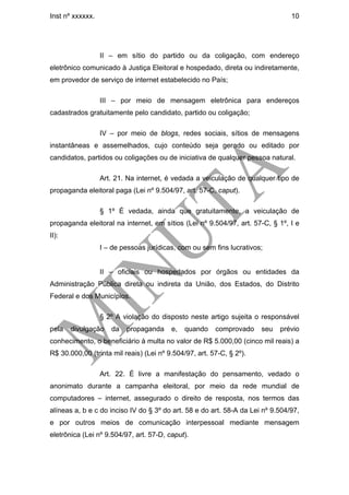 Inst nº xxxxxx.                                                                 10




                  II – em sítio do partido ou da coligação, com endereço
eletrônico comunicado à Justiça Eleitoral e hospedado, direta ou indiretamente,
em provedor de serviço de internet estabelecido no País;

                  III – por meio de mensagem eletrônica para endereços
cadastrados gratuitamente pelo candidato, partido ou coligação;

                  IV – por meio de blogs, redes sociais, sítios de mensagens
instantâneas e assemelhados, cujo conteúdo seja gerado ou editado por
candidatos, partidos ou coligações ou de iniciativa de qualquer pessoa natural.

                  Art. 21. Na internet, é vedada a veiculação de qualquer tipo de
propaganda eleitoral paga (Lei nº 9.504/97, art. 57-C, caput).

                  § 1º É vedada, ainda que gratuitamente, a veiculação de
propaganda eleitoral na internet, em sítios (Lei nº 9.504/97, art. 57-C, § 1º, I e
II):
                  I – de pessoas jurídicas, com ou sem fins lucrativos;


                  II – oficiais ou hospedados por órgãos ou entidades da
Administração Pública direta ou indireta da União, dos Estados, do Distrito
Federal e dos Municípios.

                  § 2º A violação do disposto neste artigo sujeita o responsável
pela   divulgação    da   propaganda     e,   quando    comprovado    seu   prévio
conhecimento, o beneficiário à multa no valor de R$ 5.000,00 (cinco mil reais) a
R$ 30.000,00 (trinta mil reais) (Lei nº 9.504/97, art. 57-C, § 2º).

                  Art. 22. É livre a manifestação do pensamento, vedado o
anonimato durante a campanha eleitoral, por meio da rede mundial de
computadores – internet, assegurado o direito de resposta, nos termos das
alíneas a, b e c do inciso IV do § 3º do art. 58 e do art. 58-A da Lei nº 9.504/97,
e por outros meios de comunicação interpessoal mediante mensagem
eletrônica (Lei nº 9.504/97, art. 57-D, caput).
 
