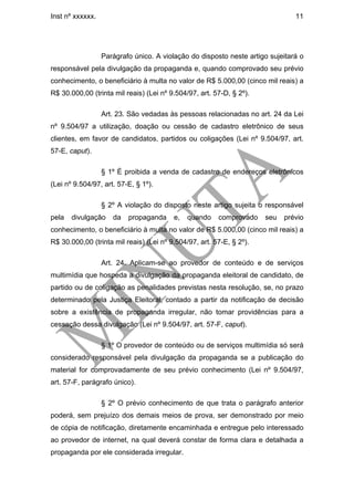 Inst nº xxxxxx.                                                                11




                  Parágrafo único. A violação do disposto neste artigo sujeitará o
responsável pela divulgação da propaganda e, quando comprovado seu prévio
conhecimento, o beneficiário à multa no valor de R$ 5.000,00 (cinco mil reais) a
R$ 30.000,00 (trinta mil reais) (Lei nº 9.504/97, art. 57-D, § 2º).

                  Art. 23. São vedadas às pessoas relacionadas no art. 24 da Lei
nº 9.504/97 a utilização, doação ou cessão de cadastro eletrônico de seus
clientes, em favor de candidatos, partidos ou coligações (Lei nº 9.504/97, art.
57-E, caput).

                  § 1º É proibida a venda de cadastro de endereços eletrônicos
(Lei nº 9.504/97, art. 57-E, § 1º).

                  § 2º A violação do disposto neste artigo sujeita o responsável
pela   divulgação    da   propaganda     e,   quando    comprovado    seu   prévio
conhecimento, o beneficiário à multa no valor de R$ 5.000,00 (cinco mil reais) a
R$ 30.000,00 (trinta mil reais) (Lei nº 9.504/97, art. 57-E, § 2º).

                  Art. 24. Aplicam-se ao provedor de conteúdo e de serviços
multimídia que hospeda a divulgação da propaganda eleitoral de candidato, de
partido ou de coligação as penalidades previstas nesta resolução, se, no prazo
determinado pela Justiça Eleitoral, contado a partir da notificação de decisão
sobre a existência de propaganda irregular, não tomar providências para a
cessação dessa divulgação (Lei nº 9.504/97, art. 57-F, caput).

                  § 1º O provedor de conteúdo ou de serviços multimídia só será
considerado responsável pela divulgação da propaganda se a publicação do
material for comprovadamente de seu prévio conhecimento (Lei nº 9.504/97,
art. 57-F, parágrafo único).

                  § 2º O prévio conhecimento de que trata o parágrafo anterior
poderá, sem prejuízo dos demais meios de prova, ser demonstrado por meio
de cópia de notificação, diretamente encaminhada e entregue pelo interessado
ao provedor de internet, na qual deverá constar de forma clara e detalhada a
propaganda por ele considerada irregular.
 