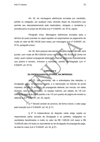 Inst nº xxxxxx.                                                              12




                  Art. 25. As mensagens eletrônicas enviadas por candidato,
partido ou coligação, por qualquer meio, deverão dispor de mecanismo que
permita seu descadastramento pelo destinatário, obrigado o remetente a
providenciá-lo no prazo de 48 horas (Lei nº 9.504/97, art. 57-G, caput).

                  Parágrafo único. Mensagens eletrônicas enviadas após o
término do prazo previsto no caput sujeitam os responsáveis ao pagamento de
multa no valor de R$ 100,00 (cem reais), por mensagem (Lei nº 9.504/97, art.
57-G, parágrafo único).

                  Art. 26. Sem prejuízo das demais sanções legais cabíveis, será
punido, com multa de R$ 5.000,00 (cinco mil reais) a R$ 30.000,00 (trinta mil
reais), quem realizar propaganda eleitoral na internet, atribuindo indevidamente
sua autoria a terceiro, inclusive a candidato, partido ou coligação (Lei nº
9.504/97, art. 57-H).

                                   CAPÍTULO V
                  DA PROPAGANDA ELEITORAL NA IMPRENSA

                  Art. 27. São permitidas, até a antevéspera das eleições, a
divulgação paga, na imprensa escrita, e a reprodução na internet do jornal
impresso, de até 10 anúncios de propaganda eleitoral, por veículo, em datas
diversas, para cada candidato, no espaço máximo, por edição, de 1/8 (um
oitavo) de página de jornal padrão e de 1/4 (um quarto) de página de revista ou
tabloide (Lei nº 9.504/97, art. 43, caput).

                  § 1º Deverá constar do anúncio, de forma visível, o valor pago
pela inserção (Lei nº 9.504/97, art. 43, § 1º).

                  § 2º A inobservância do disposto neste artigo sujeita os
responsáveis pelos veículos de divulgação e os partidos, coligações ou
candidatos beneficiados à multa no valor de R$ 1.000,00 (mil reais) a R$
10.000,00 (dez mil reais) ou equivalente ao da divulgação da propaganda paga,
se este for maior (Lei nº 9.504/97, art. 43, § 2º).
 