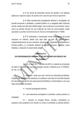 Inst nº xxxxxx.                                                                    13




                    § 3º Ao jornal de dimensão diversa do padrão e do tabloide
aplica-se a regra do caput, de acordo com o tipo de que mais se aproxime.

                    § 4º Não caracterizará propaganda eleitoral a divulgação de
opinião favorável a candidato, a partido político ou a coligação pela imprensa
escrita, desde que não seja matéria paga, mas os abusos e os excessos, assim
como as demais formas de uso indevido do meio de comunicação, serão
apurados e punidos nos termos do art. 22 da Lei Complementar nº 64/90.

                    § 5º É autorizada a reprodução virtual das páginas do jornal
impresso na internet, desde que seja feita no sítio do próprio jornal,
independentemente do seu conteúdo, devendo ser respeitado integralmente o
formato gráfico e o conteúdo editorial da versão impressa, atendido, nesta
hipótese, o disposto no caput deste artigo.


                                     CAPÍTULO VI
     DA PROGRAMAÇÃO NORMAL E DO NOTICIÁRIO NO RÁDIO E NA
                                      TELEVISÃO

                    Art. 28. A partir de 1º de julho de 2012, é vedado às emissoras
de rádio e televisão, em sua programação normal e noticiário (Lei nº 9.504/97,
art. 45, I a VI):


                    I – transmitir, ainda que sob a forma de entrevista jornalística,
imagens de realização de pesquisa ou qualquer outro tipo de consulta popular
de natureza eleitoral em que seja possível identificar o entrevistado ou em que
haja manipulação de dados;

                    II – veicular propaganda política;


                    III – dar tratamento privilegiado a candidato, partido político ou
coligação;
                    IV – veicular ou divulgar filmes, novelas, minisséries ou
qualquer outro programa com alusão ou crítica a candidato ou partido político,
 