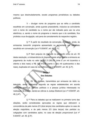 Inst nº xxxxxx.                                                               14




mesmo que dissimuladamente, exceto programas jornalísticos ou debates
políticos;

                  V – divulgar nome de programa que se refira a candidato
escolhido em convenção, ainda quando preexistente, inclusive se coincidente
com o nome do candidato ou o nome por ele indicado para uso na urna
eletrônica, e, sendo o nome do programa o mesmo que o do candidato, fica
proibida a sua divulgação, sob pena de cancelamento do respectivo registro.

                  § 1º A partir do resultado da convenção, é vedado, ainda, às
emissoras transmitir programa apresentado ou comentado por candidato
escolhido em convenção (Lei nº 9.504/97, art. 45, § 1º).

                  § 2º Sem prejuízo do disposto no parágrafo único do art. 45
desta resolução, a inobservância do disposto neste artigo sujeita a emissora ao
pagamento de multa no valor de R$ 21.282,00 (vinte e um mil duzentos e
oitenta e dois reais) a R$ 106.410,00 (cento e seis mil quatrocentos e dez
reais), duplicada em caso de reincidência (Lei nº 9.504/97, art. 45, § 2º).

                                     Seção I
                                  Dos Debates

                  Art. 29. Os debates, transmitidos por emissora de rádio ou
televisão, serão realizados segundo as regras estabelecidas em acordo
celebrado entre os partidos políticos e a pessoa jurídica interessada na
realização do evento, dando-se ciência à Justiça Eleitoral (Lei nº 9.504/97, art.
46, § 4º).

                  § 1º Para os debates que se realizarem no primeiro turno das
eleições, serão consideradas aprovadas as regras que obtiverem a
concordância de pelo menos 2/3 (dois terços) dos candidatos aptos no caso de
eleição majoritária, e de pelo menos 2/3 (dois terços) dos partidos ou
coligações com candidatos aptos, no caso de eleição proporcional (Lei nº
9.504/97, art. 46, § 5º).
 