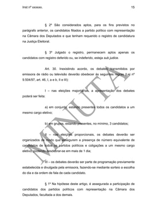 Inst nº xxxxxx.                                                               15




                  § 2º São considerados aptos, para os fins previstos no
parágrafo anterior, os candidatos filiados a partido político com representação
na Câmara dos Deputados e que tenham requerido o registro de candidatura
na Justiça Eleitoral.


                  § 3º Julgado o registro, permanecem aptos apenas os
candidatos com registro deferido ou, se indeferido, esteja sub judice.


                  Art. 30. Inexistindo acordo, os debates transmitidos por
emissora de rádio ou televisão deverão obedecer às seguintes regras (Lei nº
9.504/97, art. 46, I, a e b, II e III):


                  I – nas eleições majoritárias, a apresentação dos debates
poderá ser feita:


                  a) em conjunto, estando presentes todos os candidatos a um
mesmo cargo eletivo;


                  b) em grupos, estando presentes, no mínimo, 3 candidatos;


                  II – nas eleições proporcionais, os debates deverão ser
organizados de modo que assegurem a presença de número equivalente de
candidatos de todos os partidos políticos e coligações a um mesmo cargo
eletivo, podendo desdobrar-se em mais de 1 dia;


                  III – os debates deverão ser parte de programação previamente
estabelecida e divulgada pela emissora, fazendo-se mediante sorteio a escolha
do dia e da ordem de fala de cada candidato.


                  § 1º Na hipótese deste artigo, é assegurada a participação de
candidatos dos partidos políticos com representação na Câmara dos
Deputados, facultada a dos demais.
 