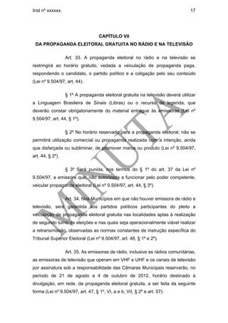 Inst nº xxxxxx.                                                                 17




                                   CAPÍTULO VII
 DA PROPAGANDA ELEITORAL GRATUITA NO RÁDIO E NA TELEVISÃO

                  Art. 33. A propaganda eleitoral no rádio e na televisão se
restringirá ao horário gratuito, vedada a veiculação de propaganda paga,
respondendo o candidato, o partido político e a coligação pelo seu conteúdo
(Lei nº 9.504/97, art. 44).

                  § 1º A propaganda eleitoral gratuita na televisão deverá utilizar
a Linguagem Brasileira de Sinais (Libras) ou o recurso de legenda, que
deverão constar obrigatoriamente do material entregue às emissoras (Lei nº
9.504/97, art. 44, § 1º).

                  § 2º No horário reservado para a propaganda eleitoral, não se
permitirá utilização comercial ou propaganda realizada com a intenção, ainda
que disfarçada ou subliminar, de promover marca ou produto (Lei nº 9.504/97,
art. 44, § 2º).

                  § 3º Será punida, nos termos do § 1º do art. 37 da Lei nº
9.504/97, a emissora que, não autorizada a funcionar pelo poder competente,
veicular propaganda eleitoral (Lei nº 9.504/97, art. 44, § 3º).

                  Art. 34. Nos Municípios em que não houver emissora de rádio e
televisão, será garantida aos partidos políticos participantes do pleito a
veiculação de propaganda eleitoral gratuita nas localidades aptas à realização
de segundo turno de eleições e nas quais seja operacionalmente viável realizar
a retransmissão, observadas as normas constantes de instrução específica do
Tribunal Superior Eleitoral (Lei nº 9.504/97, art. 48, § 1º e 2º).

                  Art. 35. As emissoras de rádio, inclusive as rádios comunitárias,
as emissoras de televisão que operam em VHF e UHF e os canais de televisão
por assinatura sob a responsabilidade das Câmaras Municipais reservarão, no
período de 21 de agosto a 4 de outubro de 2012, horário destinado à
divulgação, em rede, da propaganda eleitoral gratuita, a ser feita da seguinte
forma (Lei nº 9.504/97, art. 47, § 1º, VI, a e b, VII, § 2º e art. 57):
 