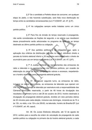 Inst nº xxxxxx.                                                                 19




                    § 3º Se o candidato a Prefeito deixar de concorrer, em qualquer
etapa do pleito, e não havendo substituição, será feita nova distribuição do
tempo entre os candidatos remanescentes (Lei nº 9.504/97, art. 47, § 5º).

                    § 4º As coligações sempre serão tratadas como um único
partido político.

                    § 5º Para fins de divisão do tempo reservado à propaganda,
não serão consideradas as frações de segundo, e as sobras que resultarem
desse procedimento serão adicionadas no programa de cada dia ao tempo
destinado ao último partido político ou coligação.

                    § 6º Aos partidos políticos e às coligações que, após a
aplicação dos critérios de distribuição referidos no caput, obtiverem direito a
parcela do horário eleitoral inferior a 30 segundos será assegurado o direito de
acumulá-lo para uso em tempo equivalente (Lei nº 9.504/97, art. 47, § 6º).

                    § 7º A Justiça Eleitoral, os representantes das emissoras de
rádio e televisão e os representantes dos partidos políticos, por ocasião da
elaboração do plano de mídia, compensarão sobras e excessos, respeitando-
se o horário reservado para propaganda eleitoral gratuita.


                    Art. 37. Se houver segundo turno, as emissoras de rádio,
inclusive as rádios comunitárias, as emissoras de televisão que operam em
VHF e UHF e os canais de televisão por assinatura sob a responsabilidade das
Câmaras Municipais reservarão, a partir de 48 horas da divulgação dos
resultados do primeiro turno e até 26 de outubro de 2012, horário destinado à
divulgação da propaganda eleitoral gratuita, dividido em dois períodos diários
de 20 minutos para cada eleição, inclusive aos domingos, iniciando-se às 7h e
às 12h, no rádio, e às 13h e às 20h30, na televisão, horário de Brasília-DF (Lei
nº 9.504/97, art. 49, caput).

                    Art. 38. Os Juízes Eleitorais efetuarão, até 12 de agosto de
2012, sorteio para a escolha da ordem de veiculação da propaganda de cada
partido político ou coligação no primeiro dia do horário eleitoral gratuito; a cada
 