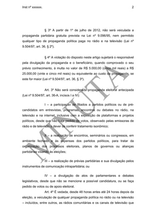 Inst nº xxxxxx.                                                                 2




                  § 3º A partir de 1º de julho de 2012, não será veiculada a
propaganda partidária gratuita prevista na Lei nº 9.096/95, nem permitido
qualquer tipo de propaganda política paga no rádio e na televisão (Lei nº
9.504/97, art. 36, § 2º).


                  § 4º A violação do disposto neste artigo sujeitará o responsável
pela divulgação da propaganda e o beneficiário, quando comprovado o seu
prévio conhecimento, à multa no valor de R$ 5.000,00 (cinco mil reais) a R$
25.000,00 (vinte e cinco mil reais) ou equivalente ao custo da propaganda, se
este for maior (Lei nº 9.504/97, art. 36, § 3º).


                  Art. 3º Não será considerada propaganda eleitoral antecipada
(Lei nº 9.504/97, art. 36-A, incisos I a IV):

                  I – a participação de filiados a partidos políticos ou de pré-
candidatos em entrevistas, programas, encontros ou debates no rádio, na
televisão e na internet, inclusive com a exposição de plataformas e projetos
políticos, desde que não haja pedido de votos, observado pelas emissoras de
rádio e de televisão o dever de conferir tratamento isonômico;

                  II – a realização de encontros, seminários ou congressos, em
ambiente fechado e às expensas dos partidos políticos, para tratar da
organização dos processos eleitorais, planos de governos ou alianças
partidárias visando às eleições;

                  III – a realização de prévias partidárias e sua divulgação pelos
instrumentos de comunicação intrapartidária; ou

                  IV – a divulgação de atos de parlamentares e debates
legislativos, desde que não se mencione a possível candidatura, ou se faça
pedido de votos ou de apoio eleitoral.
                  Art. 4º É vedada, desde 48 horas antes até 24 horas depois da
eleição, a veiculação de qualquer propaganda política no rádio ou na televisão
– incluídos, entre outros, as rádios comunitárias e os canais de televisão que
 