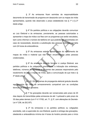 Inst nº xxxxxx.                                                               22




                   § 3º As emissoras ficam eximidas de responsabilidade
decorrente de transmissão de programa em desacordo com os mapas de mídia
apresentados, quando não observado o prazo estabelecido nos § 1º e § 2º
deste artigo.


                   § 4º Os partidos políticos e as coligações deverão comunicar
ao Juiz Eleitoral e às emissoras, previamente, as pessoas autorizadas a
apresentar o mapa de mídia e as fitas com os programas que serão veiculados,
bem como informar o número de telefone em que poderão ser encontradas em
caso de necessidade, devendo a substituição das pessoas indicadas ser feita
com 24 horas de antecedência.

                   § 5º As emissoras estarão desobrigadas do recebimento de
mapas de mídia e material que não forem encaminhados pelas pessoas
credenciadas.

                   § 6º As emissoras deverão fornecer à Justiça Eleitoral, aos
partidos políticos e às coligações, previamente, a indicação dos endereços,
telefones, números de fac-símile e os nomes das pessoas responsáveis pelo
recebimento de fitas e mapas de mídia, após a comunicação de que trata o §
4º deste artigo.

                   Art. 42. Os programas de propaganda eleitoral gratuita deverão
ser gravados em meio de armazenamento compatível com as condições
técnicas da emissora geradora.

                   § 1º As gravações deverão ser conservadas pelo prazo de 20
dias depois de transmitidas pelas emissoras de até 1 quilowatt e pelo prazo de
30 dias pelas demais (Lei nº 4.117/62, art. 71, § 3º, com alterações do Decreto-
Lei nº 236, de 28.2.67).

                   § 2º As emissoras e os partidos políticos ou coligações
acordarão, sob a supervisão do Juiz Eleitoral, quanto à entrega das gravações,
obedecida a antecedência mínima de 4 horas do horário previsto para o início
 