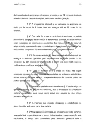 Inst nº xxxxxx.                                                                23




da transmissão de programas divulgados em rede, e de 12 horas do início do
primeiro bloco no caso de inserções, sempre no local da geração.

                  § 3º A propaganda eleitoral a ser veiculada no programa de
rádio que for ao ar às 7 horas deve ser entregue até as 22 horas do dia
anterior.

                  § 4º Em cada fita a ser encaminhada à emissora, o partido
político ou a coligação deverá incluir a denominada claquete, na qual deverão
estar registradas as informações constantes dos incisos I a IV do caput do
artigo anterior, que servirão para controle interno da emissora, não devendo ser
veiculada ou computada no tempo reservado para o programa eleitoral.

                  § 5º A fita para a veiculação da propaganda eleitoral deverá ser
entregue à emissora geradora pelo representante legal do partido ou da
coligação, ou por pessoa por ele indicada, a quem será dado recibo após a
verificação da qualidade técnica da fita.

                  § 6º Caso o material e/ou o mapa de mídia não sejam
entregues no prazo ou pelas pessoas credenciadas, as emissoras veicularão o
último material por elas exibido, independentemente de consulta prévia ao
partido político ou à coligação.

                  § 7º Durante os períodos mencionados no § 1º deste artigo, as
gravações ficarão no arquivo da emissora, mas à disposição da autoridade
eleitoral competente, para servir como prova dos abusos ou dos crimes
porventura cometidos.


                  § 8º A inserção cuja duração ultrapasse o estabelecido no
plano de mídia terá a sua parte final cortada.

                  § 9º Na propaganda em bloco, as emissoras deverão cortar de
sua parte final o que ultrapasse o tempo determinado e, caso a duração seja
insuficiente, o tempo será completado pela emissora geradora com a
 