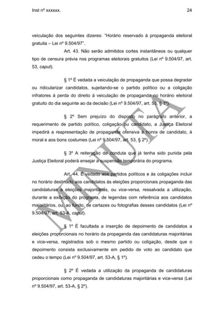 Inst nº xxxxxx.                                                                24




veiculação dos seguintes dizeres: “Horário reservado à propaganda eleitoral
gratuita – Lei nº 9.504/97”.
                  Art. 43. Não serão admitidos cortes instantâneos ou qualquer
tipo de censura prévia nos programas eleitorais gratuitos (Lei nº 9.504/97, art.
53, caput).

                  § 1º É vedada a veiculação de propaganda que possa degradar
ou ridicularizar candidatos, sujeitando-se o partido político ou a coligação
infratores à perda do direito à veiculação de propaganda no horário eleitoral
gratuito do dia seguinte ao da decisão (Lei nº 9.504/97, art. 53, § 1º).

                  § 2º Sem prejuízo do disposto no parágrafo anterior, a
requerimento de partido político, coligação ou candidato, a Justiça Eleitoral
impedirá a reapresentação de propaganda ofensiva à honra de candidato, à
moral e aos bons costumes (Lei nº 9.504/97, art. 53, § 2º).

                  § 3º A reiteração de conduta que já tenha sido punida pela
Justiça Eleitoral poderá ensejar a suspensão temporária do programa.

                  Art. 44. É vedado aos partidos políticos e às coligações incluir
no horário destinado aos candidatos às eleições proporcionais propaganda das
candidaturas a eleições majoritárias, ou vice-versa, ressalvada a utilização,
durante a exibição do programa, de legendas com referência aos candidatos
majoritários, ou, ao fundo, de cartazes ou fotografias desses candidatos (Lei nº
9.504/97, art. 53-A, caput).

                  § 1º É facultada a inserção de depoimento de candidatos a
eleições proporcionais no horário da propaganda das candidaturas majoritárias
e vice-versa, registrados sob o mesmo partido ou coligação, desde que o
depoimento consista exclusivamente em pedido de voto ao candidato que
cedeu o tempo (Lei nº 9.504/97, art. 53-A, § 1º).

                  § 2º É vedada a utilização da propaganda de candidaturas
proporcionais como propaganda de candidaturas majoritárias e vice-versa (Lei
nº 9.504/97, art. 53-A, § 2º).
 
