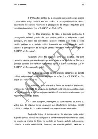 Inst nº xxxxxx.                                                                 25




                  § 3º O partido político ou a coligação que não observar a regra
contida neste artigo perderá, em seu horário de propaganda gratuita, tempo
equivalente no horário reservado à propaganda da eleição disputada pelo
candidato beneficiado (Lei nº 9.504/97, art. 53-A, § 3º).

                  Art. 45. Dos programas de rádio e televisão destinados à
propaganda eleitoral gratuita de cada partido político ou coligação poderá
participar, em apoio aos candidatos, qualquer cidadão não filiado a outro
partido político ou a partido político integrante de outra coligação, sendo
vedada a participação de qualquer pessoa mediante remuneração (Lei nº
9.504/97, art. 54, caput).

                  Parágrafo único. No segundo turno das eleições, não será
permitida, nos programas de que trata este artigo, a participação de filiados a
partidos políticos que tenham formalizado apoio a outros candidatos (Lei nº
9.504/97, art. 54, parágrafo único).

                  Art. 46. Na propaganda eleitoral gratuita, aplicam-se ao partido
político, coligação ou candidato as seguintes vedações (Lei nº 9.504/97, art. 55,
caput, c.c. o art. 45, I e II):

                  I – transmitir, ainda que sob a forma de entrevista jornalística,
imagens de realização de pesquisa ou qualquer outro tipo de consulta popular
de natureza eleitoral em que seja possível identificar o entrevistado ou em que
haja manipulação de dados;

                  II – usar trucagem, montagem ou outro recurso de áudio ou
vídeo que, de alguma forma, degradem ou ridicularizem candidato, partido
político ou coligação, ou produzir ou veicular programa com esse efeito.

                  Parágrafo único. A inobservância do disposto neste artigo
sujeita o partido político ou a coligação à perda de tempo equivalente ao dobro
do usado na prática do ilícito, no período do horário gratuito subsequente,
dobrada a cada reincidência, devendo, no mesmo período, exibir-se a
 