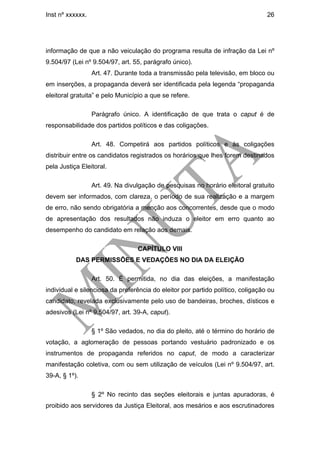 Inst nº xxxxxx.                                                                  26




informação de que a não veiculação do programa resulta de infração da Lei nº
9.504/97 (Lei nº 9.504/97, art. 55, parágrafo único).
                  Art. 47. Durante toda a transmissão pela televisão, em bloco ou
em inserções, a propaganda deverá ser identificada pela legenda “propaganda
eleitoral gratuita” e pelo Município a que se refere.

                  Parágrafo único. A identificação de que trata o caput é de
responsabilidade dos partidos políticos e das coligações.

                  Art. 48. Competirá aos partidos políticos e às coligações
distribuir entre os candidatos registrados os horários que lhes forem destinados
pela Justiça Eleitoral.

                  Art. 49. Na divulgação de pesquisas no horário eleitoral gratuito
devem ser informados, com clareza, o período de sua realização e a margem
de erro, não sendo obrigatória a menção aos concorrentes, desde que o modo
de apresentação dos resultados não induza o eleitor em erro quanto ao
desempenho do candidato em relação aos demais.

                                  CAPÍTULO VIII
           DAS PERMISSÕES E VEDAÇÕES NO DIA DA ELEIÇÃO

                  Art. 50. É permitida, no dia das eleições, a manifestação
individual e silenciosa da preferência do eleitor por partido político, coligação ou
candidato, revelada exclusivamente pelo uso de bandeiras, broches, dísticos e
adesivos (Lei nº 9.504/97, art. 39-A, caput).

                  § 1º São vedados, no dia do pleito, até o término do horário de
votação, a aglomeração de pessoas portando vestuário padronizado e os
instrumentos de propaganda referidos no caput, de modo a caracterizar
manifestação coletiva, com ou sem utilização de veículos (Lei nº 9.504/97, art.
39-A, § 1º).

                  § 2º No recinto das seções eleitorais e juntas apuradoras, é
proibido aos servidores da Justiça Eleitoral, aos mesários e aos escrutinadores
 